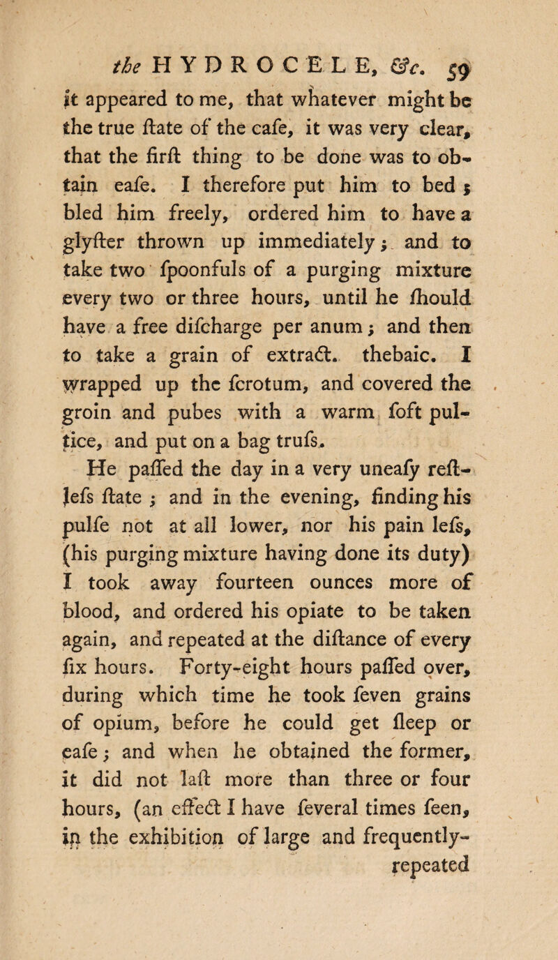 it appeared to me, that whatever might be the true ftate of the cafe, it was very clear, that the firft thing to be done was to ob¬ tain eafe. I therefore put him to bed $ bled him freely, ordered him to have a glyfter thrown up immediately; and to take two fpoonfuls of a purging mixture every two or three hours, until he fhould have a free difcharge per anum; and then to take a grain of extrafL thebaic. I ^rapped up the ferotum, and covered the groin and pubes with a warm foft pul- tice, and put on a bag trufs^ He pafled the day in a very unealy reft- Jefs ftate ; and in the evening, finding his pulfe not at all lower, nor his pain lefs, (his purging mixture having done its duty) I took away fourteen ounces more of blood, and ordered his opiate to be taken again, and repeated at the diftance of every fix hours. Forty-eight hours pafled over, during which time he took feven grains of opium, before he could get ileep or eafe; and when he obtained the former, it did not laft more than three or four hours, (an eftedl I have feveral times feen, ip the exhibition of large and frequently- repeated