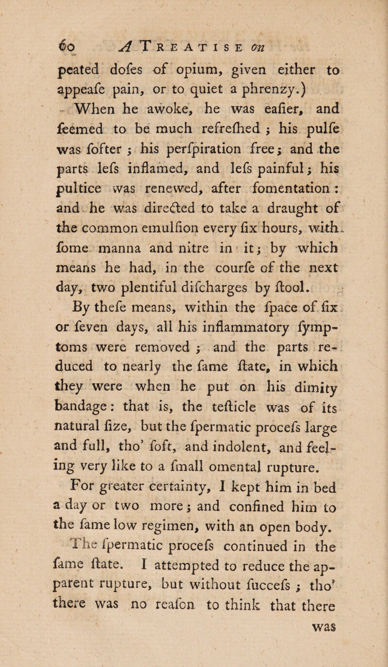 / 6o A T REATISE On pcated dofes of opium, given either to appeafe pain, or to quiet a phrenzy.) When he awoke, he was eafier, and feemed to be much refrefhed ; his pulfe was fofter •> his perfpiration free; and the parts lefs inflamed, and lefs painful; his pultice was renewed, after fomentation: and he was directed to take a draught of the common emulflon every fix hours, with feme manna and nitre in it; by which means he had, in the courfe of the next day, two plentiful difeharges by ftool. By thefe means, within the fpace of fix or feven days, all his inflammatory fymp- toms were removed ; and the parts re¬ duced to nearly the fame ftate, in which they were when he put on his dimity bandage: that is, the tefticle was of its natural fize, but the fpermatic procefs large and full, tho’ foft, and indolent, and feel¬ ing very like to a fmall omental rupture. For greater certainty, I kept him in bed a day or two more; and confined him to the fame low regimen, with an open body. The fpermatic procefs continued in the fame flate. I attempted to reduce the ap¬ parent rupture, but without fuccefs ; tho? there was no reafon to think that there was