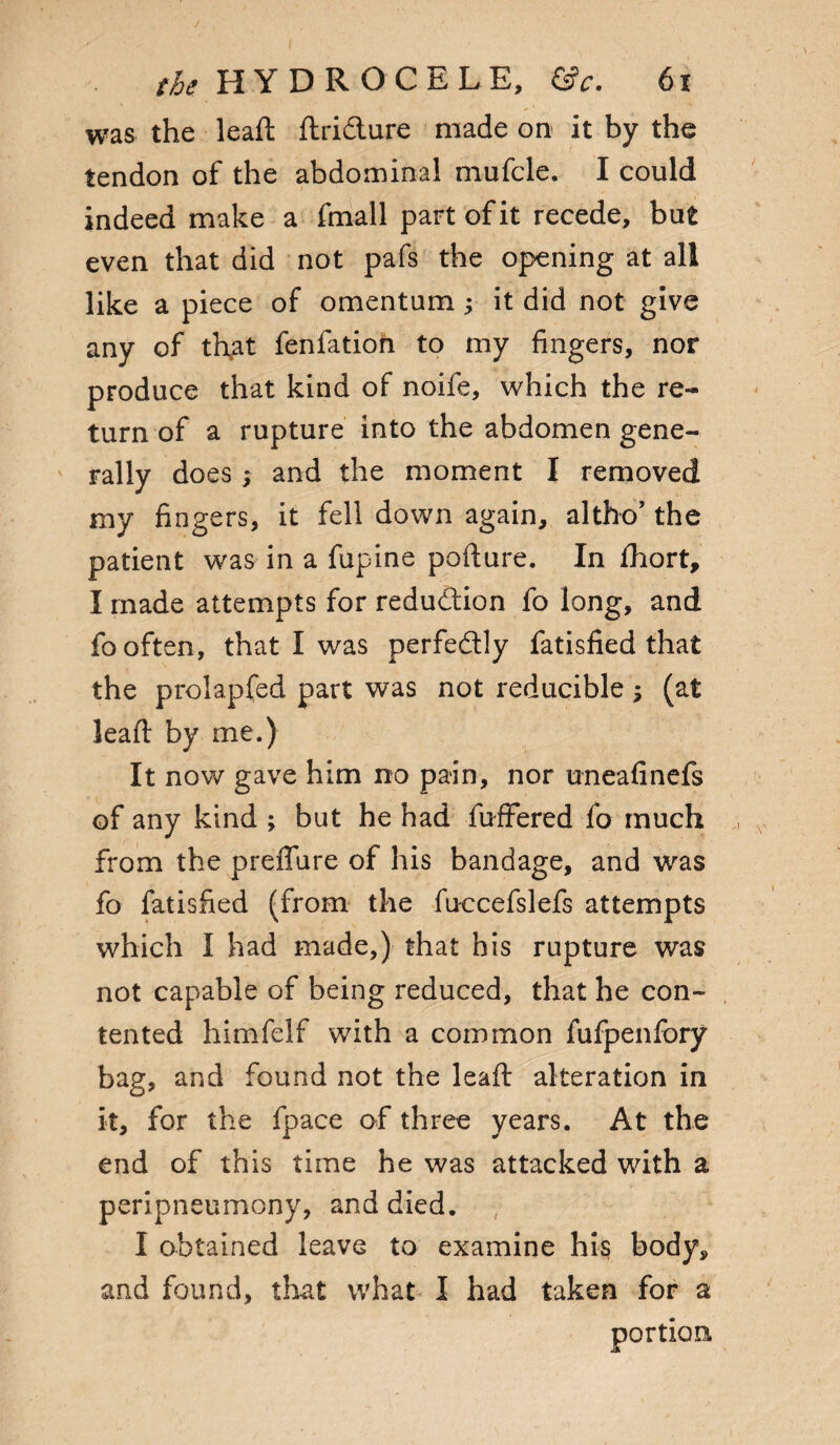 was the leaft ftri&ure made on it by the tendon of the abdominal mufcle. I could indeed make a fmall part of it recede, but even that did not pafs the opening at all like a piece of omentum; it did not give any of tftat fenfation to my fingers, nor produce that kind of noife, which the re¬ turn of a rupture into the abdomen gene¬ rally does; and the moment I removed my fingers, it fell down again, altho’ the patient was in a fupine pofture. In fhort, I made attempts for reduction fo long, and fo often, that I was perfectly fatisfied that the prolapfed part was not reducible; (at lead: by me.) It now gave him no pain, nor uneafinefs of any kind ; but he had fufFered fo much from the preffure of his bandage, and was fo fatisfied (from the fuccefslefs attempts which I had made,) that his rupture was not capable of being reduced, that he con¬ tented himfelf with a common fufpenfory bag, and found not the leaft alteration in it, for the fpace of three years. At the end of this time he was attacked with a peripneumony, and died. I obtained leave to examine his body, and found, that what I had taken for a portion