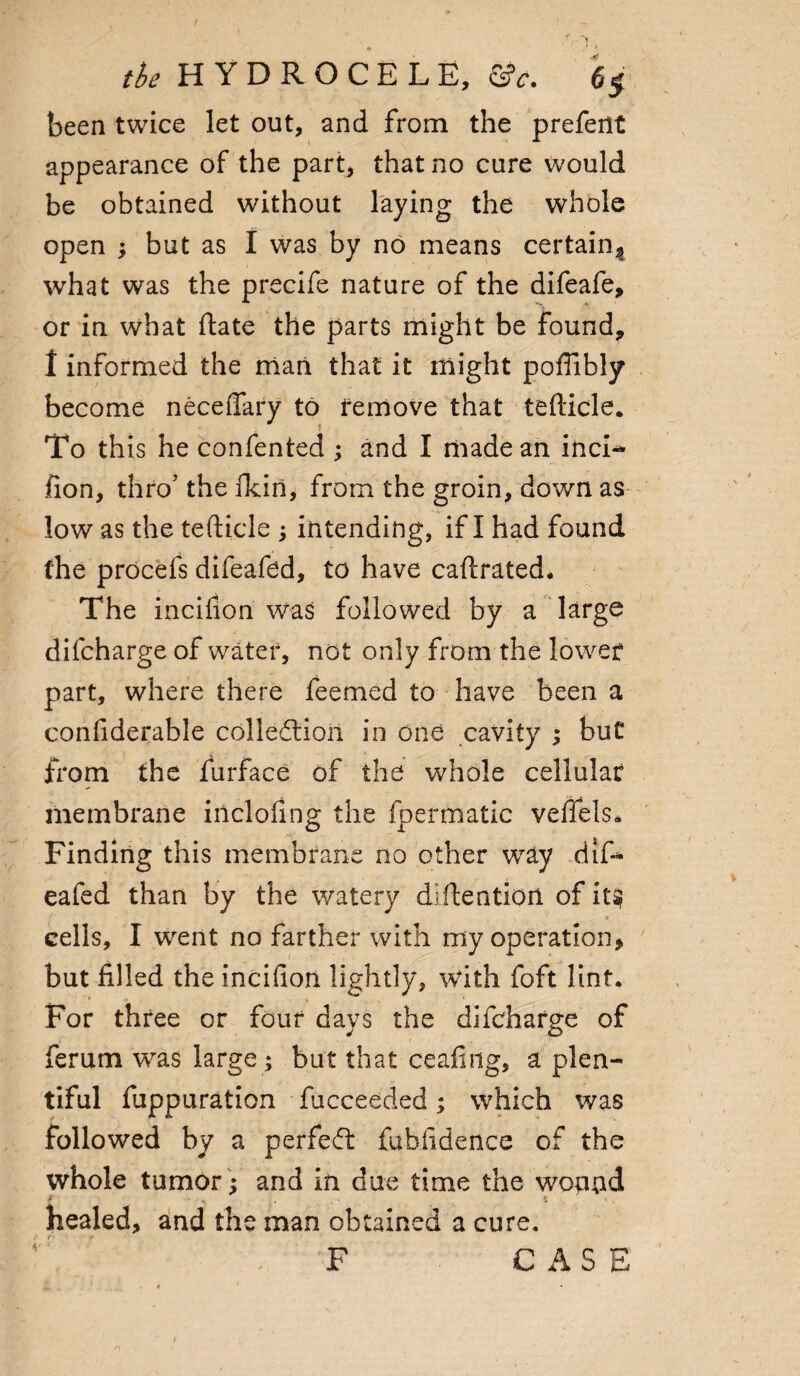 I the HYDROCELE, &e. 6$ been twice let out, and from the prefent appearance of the part, that no cure would be obtained without laying the whole open ; but as I was by no means certain* what was the precife nature of the difeafe, or in what date the parts might be found, t informed the man that it might poflibly become neceflary to remove that tefticle. . i To this he confented ; and I made an inci^ fion, thro’ the akin, from the groin, down as low as the tefticle ; intending, if I had found the procefs difeafed, to have caftrated. The incifion was followed by a large dilcharge of water, not only from the lower part, where there feemed to have been a confiderable collection in one cavity ; but from the furface of the whole cellular membrane inclofing the fpermatic veffels. Finding this membrane no other wray difi* eafed than by the watery diftention of it§ i * cells, I went no farther with my operation* but filled the incifion lightly, With foft lint. For three or four days the difcharge of ferum was large; but that ceafing, a plen¬ tiful fuppuration fucceeded; which was followed by a perfect fubfidence of the whole tumor ; and in due time the wopnd healed, and the man obtained a cure. F CASE