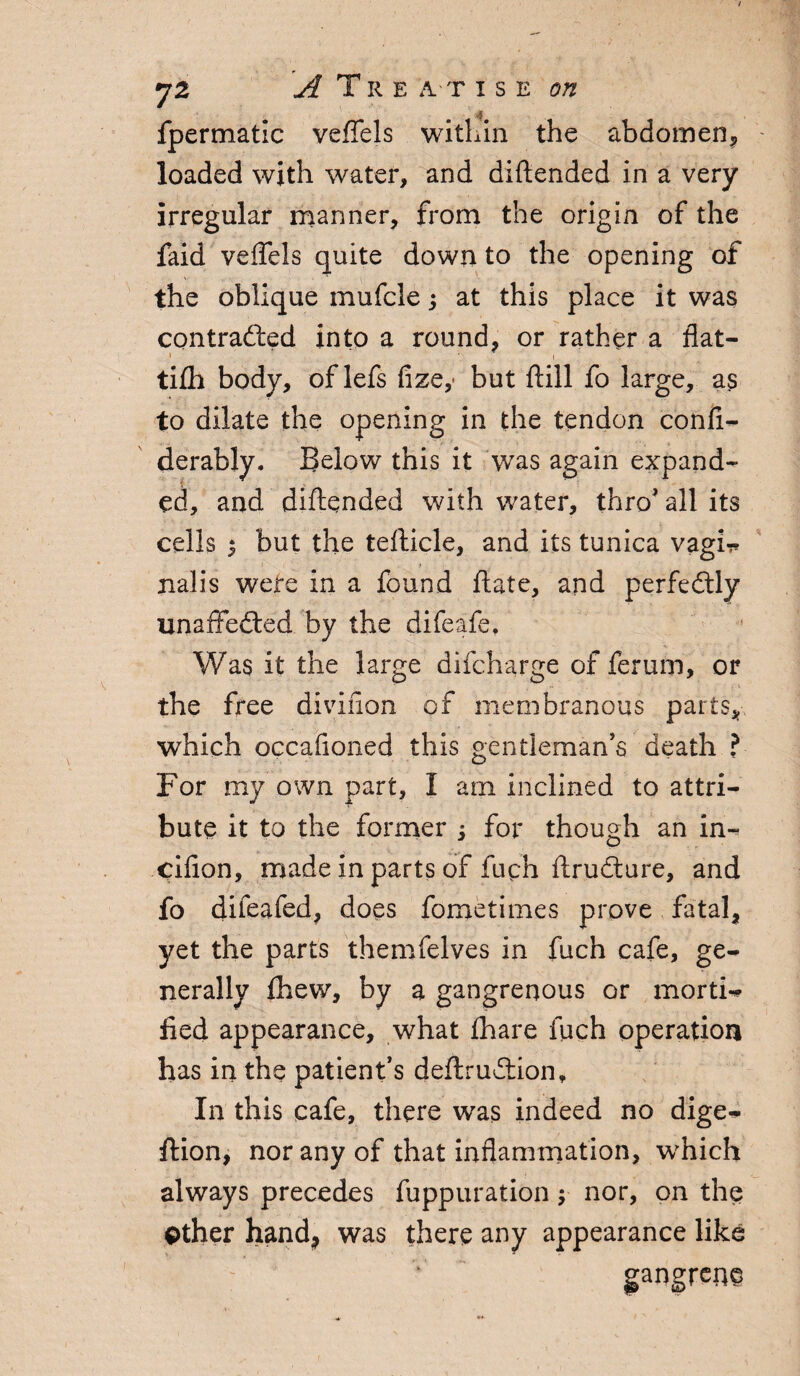 $ fpermatic veffels within the abdomen, loaded with water, and diftended in a very irregular manner, from the origin of the faid veffels quite down to the opening of the oblique mufclej at this place it was contrafted into a round, or rather a flat- tifh body, of lefs fize,« but ftill fo large, as to dilate the opening in the tendon confi- derably. Below this it was again expand¬ ed, and diftended with water, thro* all its cells $ but the tefticle, and its tunica vagi-r nalis were in a found ftate, and perfectly unaffected by the difeafe. Was it the large difcharge of ferum, or the free divifion of membranous parts, which occafioned this gentleman’s death ? For my own part, I am inclined to attri¬ bute it to the former ; for though an in- cifion, made in parts of fuch ftrudture, and fo difeafed, does fometimes prove fatal, yet the parts themfelves in fuch cafe, ge¬ nerally fhew, by a gangrenous or mortis fled appearance, what {hare fuch operation has in the patient’s deftruftion. In this cafe, there was indeed no dige^ ftion, nor any of that inflammation, which always precedes fuppuration y nor, on the Other hand, was there any appearance like gangrene