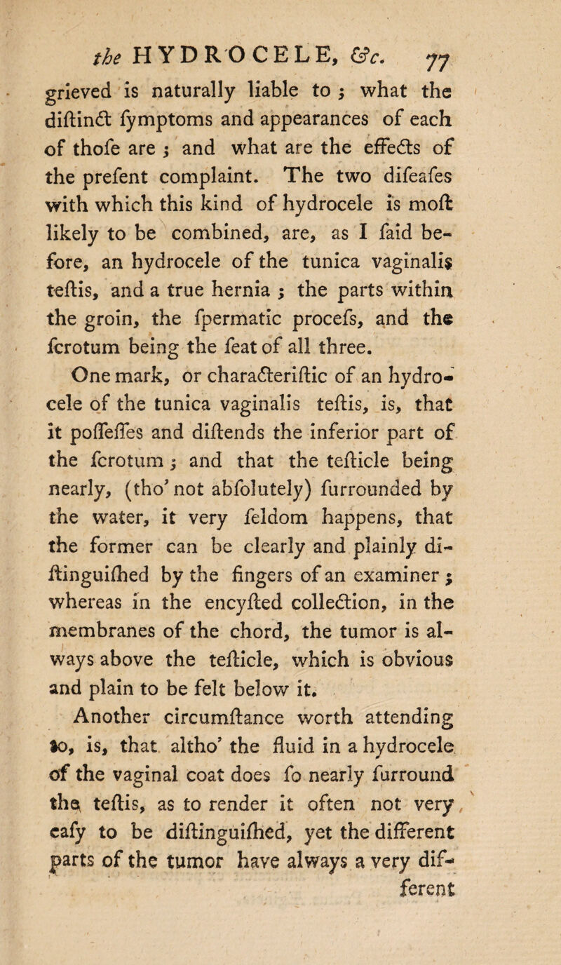 grieved is naturally liable to $ what the diftindt fymptoms and appearances of each of thofe are ; and what are the effedts of the prefent complaint. The two difeafes with which this kind of hydrocele is moft likely to be combined, are, as I faid be¬ fore, an hydrocele of the tunica vaginalis teftis, and a true hernia ; the parts within the groin, the fpermatic procefs, and the fcrotum being the feat of all three. One mark, or charadleriftic of an hydro¬ cele of the tunica vaginalis teftis, is, that it poflefles and diftends the inferior part of the fcrotum; and that the tefticle being nearly, (thoJ not abfolutely) furrounded by the water, it very feldom happens, that the former can be clearly and plainly di- ftinguifhed by the fingers of an examiner ; whereas in the encyfted collection, in the membranes of the chord, the tumor is al¬ ways above the tefticle, which is obvious and plain to be felt below it. Another circumftance worth attending ao, is, that altho’ the fluid in a hydrocele of the vaginal coat does fo nearly furround the teftis, as to render it often not very, cafy to be diftinguifhed, yet the different parts of the tumor have always a very dif¬ ferent