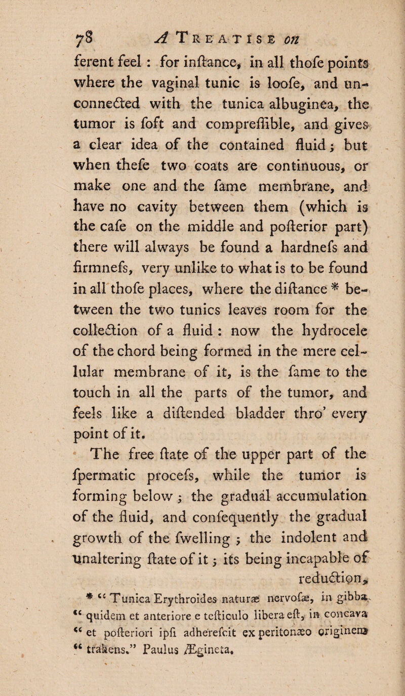 ferent feel : for inftance, in all thofe points where the vaginal tunic is loofe, and un¬ connected with the tunica albuginea, the tumor is foft and compreflible, and gives a clear idea of the contained fluid; but when thefe two coats are continuous, or make one and the fame membrane, and have no cavity between them (which is the cafe on the middle and pofterior part) there will always be found a hardnefs and firmnefs, very unlike to what is to be found in all thofe places, where the diftance % be¬ tween the two tunics leaves room for the collection of a fluid : now the hydrocele of the chord being formed in the mere cel¬ lular membrane of it, is the fame to the touch in all the parts of the tumor, and feels like a diftended bladder thro’ every point of it. The free ftate of the upper part of the fpermatic procefs, while the tumor is forming below; the gradual accumulation of the fluid, and confequently the gradual growth of the fwelling ; the indolent and \inaltering ftate of it $ its being incapable of reduction * * u Tunica Erythroides naturae nervofae, in gibba. <c quidem et anteriore e tefticulo libera eft, in concaya u et pofteriori ipfi adherefcit ex peritonaso griginem ** Wakens.” Paulus /Egineta.