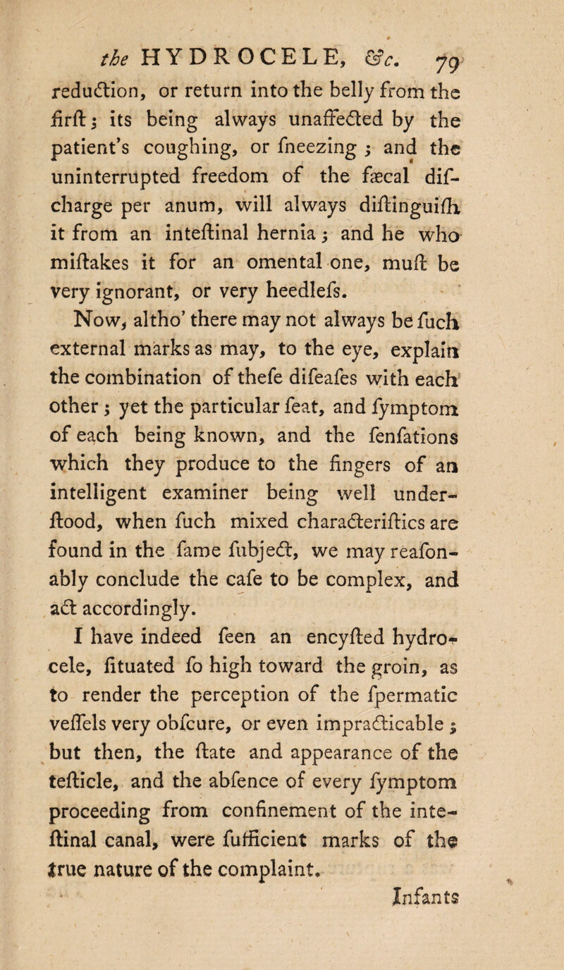 redudion, or return into the belly from the firft ^ its being always unaffeded by the patient's coughing, or fneezing j and the uninterrupted freedom of the faecal dif- charge per anum, will always diftinguifh it from an inteftinal hernia; and he who miftakes it for an omental one, mull be very ignorant, or very heedlefs. Now, altho’ there may not always be fuch external marks as may, to the eye, explain the combination of thefe difeafes with each other ; yet the particular feat, and fymptom of each being known, and the fenfations which they produce to the fingers of an intelligent examiner being well under- flood, when fuch mixed charaderiftics are found in the fame fubjed, we may realon- ably conclude the cafe to be complex, and ad accordingly. I have indeed feen an encyfled hydros cele, lituated fo high toward the groin, as to render the perception of the fpermatic veflels very obfcure, or even impradicable $ but then, the ftate and appearance of the tefticle, and the abfence of every fymptom proceeding from confinement of the inte- ftinal canal, were futficient marks of the true nature of the complaint. Infants