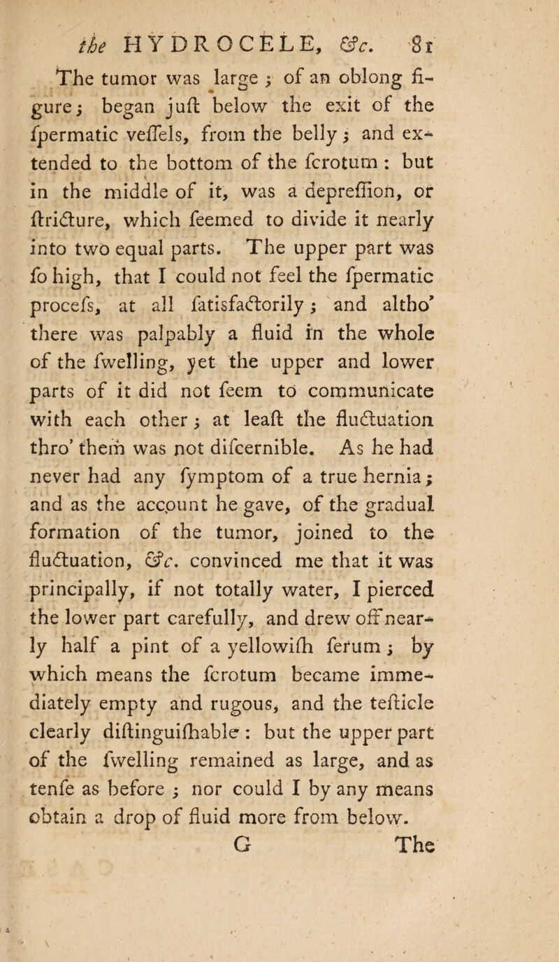 The tumor was large ; of an oblong fi¬ gure ; began juft below the exit of the fpermatic veftels, from the belly $ and ex¬ tended to the bottom of the fcrotum : but • n 1 \ „ in the middle of it, was a depreffion, or ftridture, which feemed to divide it nearly into two equal parts. The upper part was fo high, that I could not feel the fpermatic procefs, at all fatisfadlorily; and altbo’ there was palpably a fluid in the whole of the fwelling, yet the upper and lower parts of it did not feem to communicate with each other; at leaft the fludiuation thro’ them was not difcernible. As he had never had any fymptom of a true hernia; and as the account he gave, of the gradual formation of the tumor, joined to the fludiuation, &c. convinced me that it was principally, if not totally water, I pierced the lower part carefully, and drew off near¬ ly half a pint of a yellowifh ferum ; by which means the fcrotum became imme- V diately empty and rugous, and the tefticle clearly diftinguifhable : but the upper part of the fwelling remained as large, and as tenfe as before ; nor could I by any means obtain a drop of fluid more from below. G The