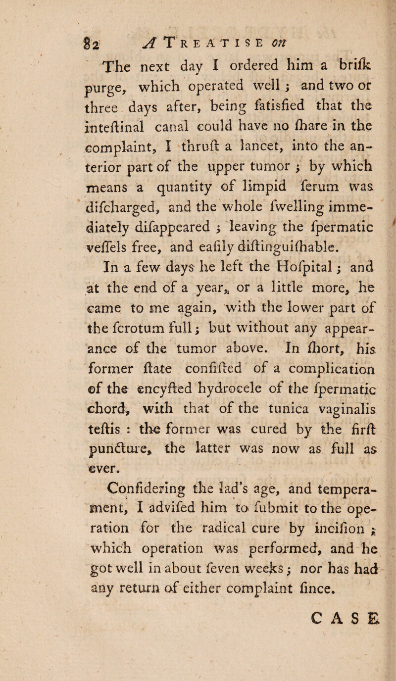 § 2' A T R E A T I $ E on The next day I ordered him a brifik purge, which operated well ; and two or three days after, being fatisfied that the inteftinal canal could have no fhare in the complaint, I thruft a lancet, into the an¬ terior part of the upper tumor ; by which means a quantity of limpid ferum was difcharged, and the whole fwelling imme¬ diately difappeared ; leaving the fpermatic veffels free, and eafily diftinguifhable. In a few days he left the Hofpital; and at the end of a year,, or a little more* he came to me again, with the lower part of the fcrotum full; but without any appear¬ ance of the tumor above., In fhort, his former date confided of a complication ©f the encyfted hydrocele of the fpermatic chord* with that of the tunica vaginalis teftis : the former was cured by the firfl pundture, the latter was now as full as ever. Confidering the lad’s age, and tempera¬ ment, I advifed him to- fubmit to the ope¬ ration for the radical cure by ineilion ; which operation was performed, and he got well in about feven weeks; nor has had any return of either complaint fince. CASE