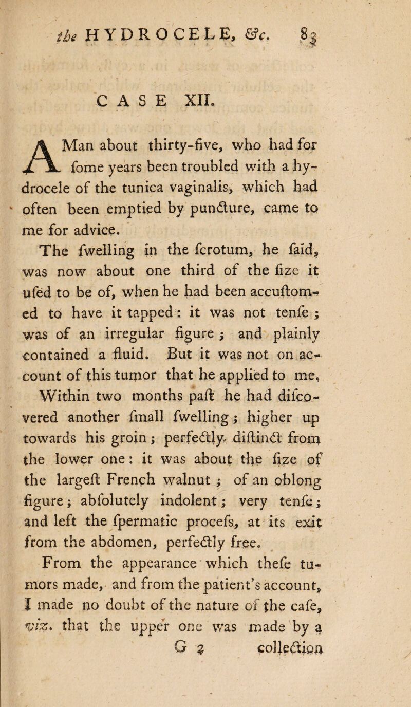 CASE XIL Man about thirty-five, who had for fome years been troubled with a hy¬ drocele of the tunica vaginalis, which had ^ often been emptied by pun&ure, came to me for advice. The fwelling in the fcrotum, he faid, was now about one third of the fize it ufed to be of, when he had been accuftom- ed to have it tapped: it was not tenfe ; was of an irregular figure ; and plainly contained a fluid. But it was not on ac- count of this tumor that he applied to me. Within two months paft he had difco- vered another fmall fwelling; higher up towards his groin; perfectly- diftindt froin the lower one: it was about the fize of the largeft French walnut ; of an oblong figure; abfolutely indolent; very tenfe; and left the fpermatic procefs, at its exit from the abdomen, perfectly free. From the appearance which thefe tu¬ mors made, and from the patient's account, I made no doubt of the nature of the cafe, viz. that the upper one was made by a G % coljedtigu