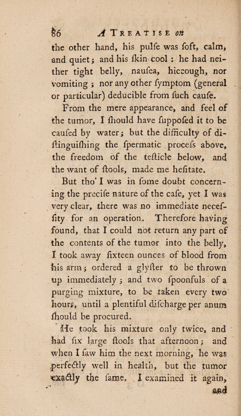 the other hand, his pulfe was foft, calm* and quiet; and his fkin cool : he had nei¬ ther tight belly, naufea, hiccough, nor vomiting ; nor any other fymptom (general or particular) deducible from fuch caufe. From the mere appearance, and feel of the tumor, I fhould have fuppofed it to be caufed by water; but the difficulty of di- fHnguiffiing the fpermatic procefs above, the freedom of the tefticle below, and the want of ftools, made me h eft t ate. But tho’ I was in fome doubt concern- ing the precife nature of the cafe, yet I was very clear, there was no immediate necef- fity for an operation. Therefore having found, that I could not return any part of the contents of the tumor into the belly, I took away fixteen ounces of blood from fiis arm ; ordered a glyfter to be thrown tip immediately ; and two fpoonfuls of a purging mixture, to be taken every two hours, until a plentiful difcharge per anum fhould be procured. He took his mixture only twice, and had fix large ftools that afternoon; and when I faw him the next morning, he was perfectly well in health, but the tumor the fame, I examined it again, md