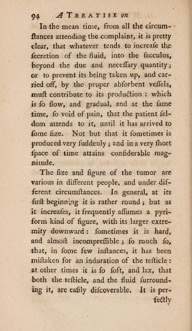 In the mean time, from all the circum- fiances attending the complaint, it is pretty clear, that whatever tends to increafe the fecretion of the fluid, into the facculus, beyond the due and necefiary quantity; or to prevent its being taken up, and car¬ ried off, by the proper abforbent veffels, mud contribute to its production : which Is fo flow, and gradual, and at the fame time, fo void of pain, that the patient fel-* dom attends to it, until it has arrived to fome fize. Not but that it fometimes is produced very fuddenly ; and in a very fhort dfpace of time attains qonfiderable mag¬ nitude. The fize and figure of the tumor arc various in different people, and under dif¬ ferent circumftances. In general, at its firft beginning it is rather round; but as it increafes, it frequently affumes a pyri¬ form kind of figure, with its larger extre¬ mity downward; fometimes it is hard, and almoft incompreffible ; fo much fo, that, in fome few inftances, it has been miftaken for an induration of the tefticle: at other times it is fo foft, and lax, that both the tefticle, and the fluid furround-* ing it, are eafily difcoverabje, It is per¬ fectly