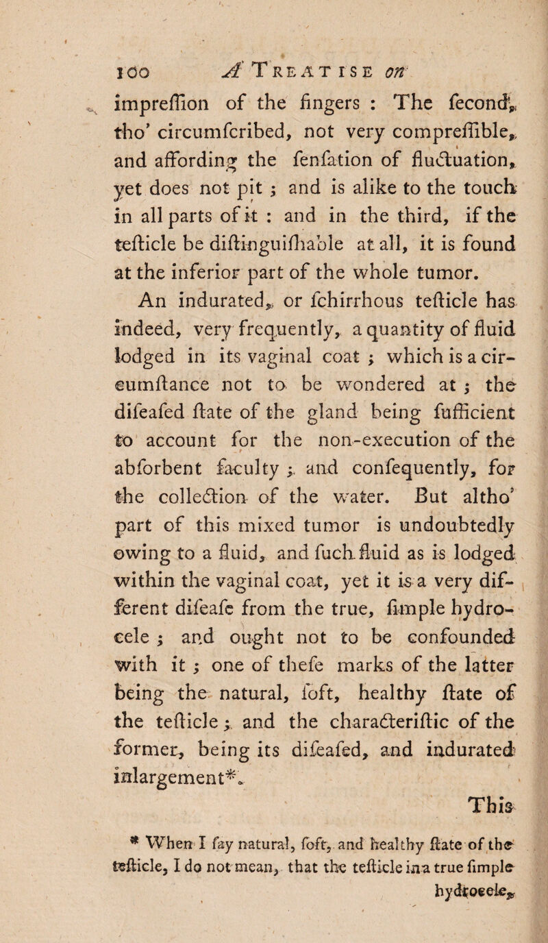 ICO A Treat rsE on impreffion of the fingers : The fecond* tho’ circumfcribed, not very comprefiible* , i and affording the fenfation of fluctuation, yet does not pit ; and is alike to the touch in all parts of it : and in the third, if the tefticle be diftinguifhable at all, it is found at the inferior part of the whole tumor. An indurated,, or fchirrhous tefticle has indeed, very frequently, a quantity of fluid lodged in its vaginal coat ; which is a cir- eumftance not to be wondered at ; the difeafed ftate of the gland being fufficient to account for the non-execution of the • . t abforbent faculty ; and confequently, for the collection of the water. But altho' part of this mixed tumor is undoubtedly owing to a fluid, and fuch.fluid as is lodged within the vaginal coat, yet it is a very dif¬ ferent difeafc from the true, Ample hydro¬ cele ; and ought not to be confounded with it ; one of thefie marks of the latter being the natural, foft, healthy ftate of the tefticle; and the charaCteriftic of the former, being its difeafed, and indurated inlargement*. This * When I fay natural, foft, and healthy ftate of the tefticle, I do not mean, that the tefticle ina true fimple hydrocele^