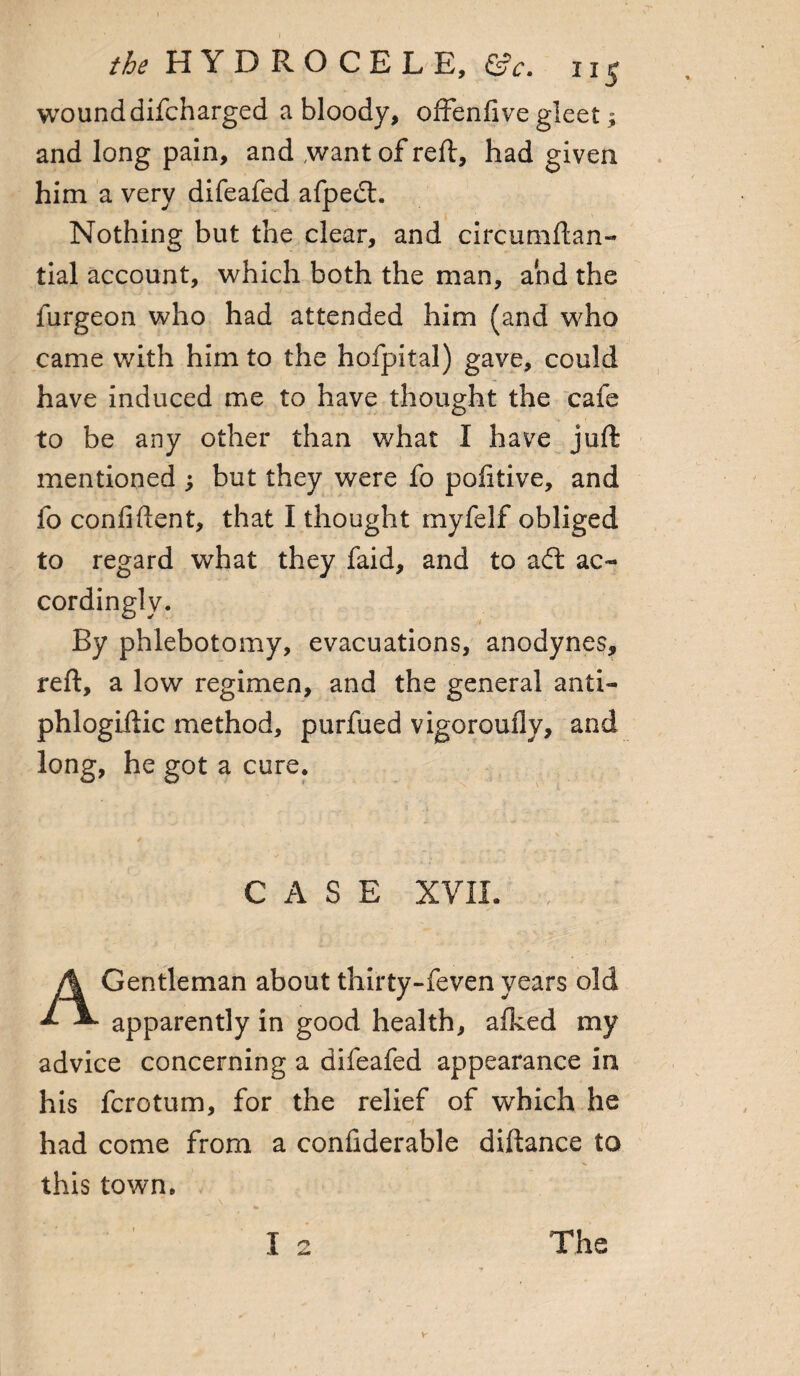 wound difcharged a bloody, offenfive gleet; and long pain, and want of reft, had given him a very difeafed afpeft. Nothing but the clear, and circumftan- tial account, which both the man, and the furgeon who had attended him (and who came with him to the hofpital) gave, could have induced me to have thought the cafe to be any other than what I have juft mentioned ; but they were fo pofitive, and fo confident, that I thought myfelf obliged to regard what they faid, and to aft ac¬ cordingly. By phlebotomy, evacuations, anodynes, reft, a low regimen, and the general anti- phlogiftic method, purfued vigoroufly, and long, he got a cure. CASE XVII. Gentleman about thirty-feven years old apparently in good health, afked my advice concerning a difeafed appearance in his fcrotum, for the relief of which he had come from a considerable diftance to this town.