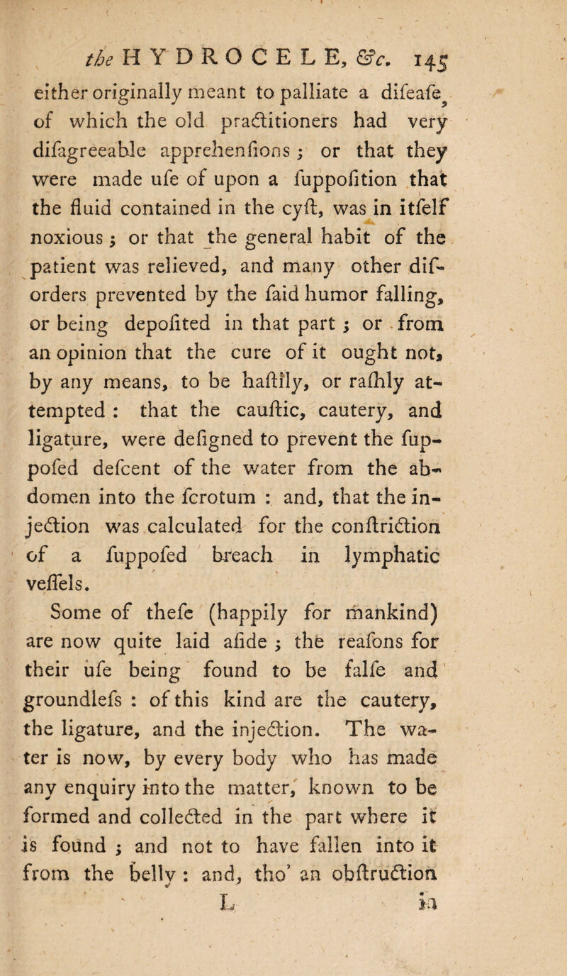 either originally meant to palliate a difeafe^ of which the old practitioners had very difagreeahle apprehenfions; or that they were made ufe of upon a fuppofition that the fluid contained in the cyft, was in itfelf noxious; or that the general habit of the patient was relieved, and many other dif- orders prevented by the faid humor falling, or being depofited in that part ; or . from an opinion that the cure of it ought not, by any means, to be haftily, or rafhly at¬ tempted : that the cauftic, cautery, and ligature, were defigned to prevent the fup- pofed defcent of the water from the ab- domen into the fcrotum : and, that the in- _ . 1 \ jedtion was calculated for the conftriCtion of a fuppofed breach in lymphatic veflels. Some of thefe (happily for mankind) are now quite laid afide ; the reafons for their ufe being found to be falfe and groundlefs : of this kind are the cautery, the ligature, and the injeCtion. The wa¬ ter is now, by every body who has made any enquiry into the matter, known to be formed and collected in the part where it is found ; and not to have fallen into it from the bellv : and, tho’ an obftruftion * * L in