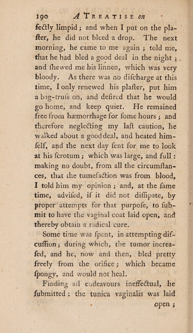 feCtly limpid; and when I put on the pla- Her, he did not bleed a drop. The next morning;, he came to me again ; told me, that he had bled a good deal in the night ; . and {hewed me his linnen, which was very bloody. As there was no difcharge at this time* I only renewed his plafier, put him a bag-trufs on, and defired that he would go home, and keep quiet. He remained free from haemorrhage for fome hours s and therefore neglecting my laift caution, he walked about a good deal, and heated him- felf, and the next day fent for me to look at his fcrotum; which was large, and full: making no doubt* from all the circumstan¬ ces, that the tumefadion was from blood, I told him my opinion ; and, at the fame time, advifed, if it did not diffipate, by proper attempts for that purpofe, to fub- mit to have the vaginal coat laid open, and thereby obtain a radical cure. Some time was fpe-nt, in attempting dif- cuffion; during which, the tumor increa- fed, and he, now and then, bled pretty freely from the orifice; which became ipongy, and would not heal. Finding all endeavours ineffectual, he Submitted; the tunica vaginalis was laid ppen |