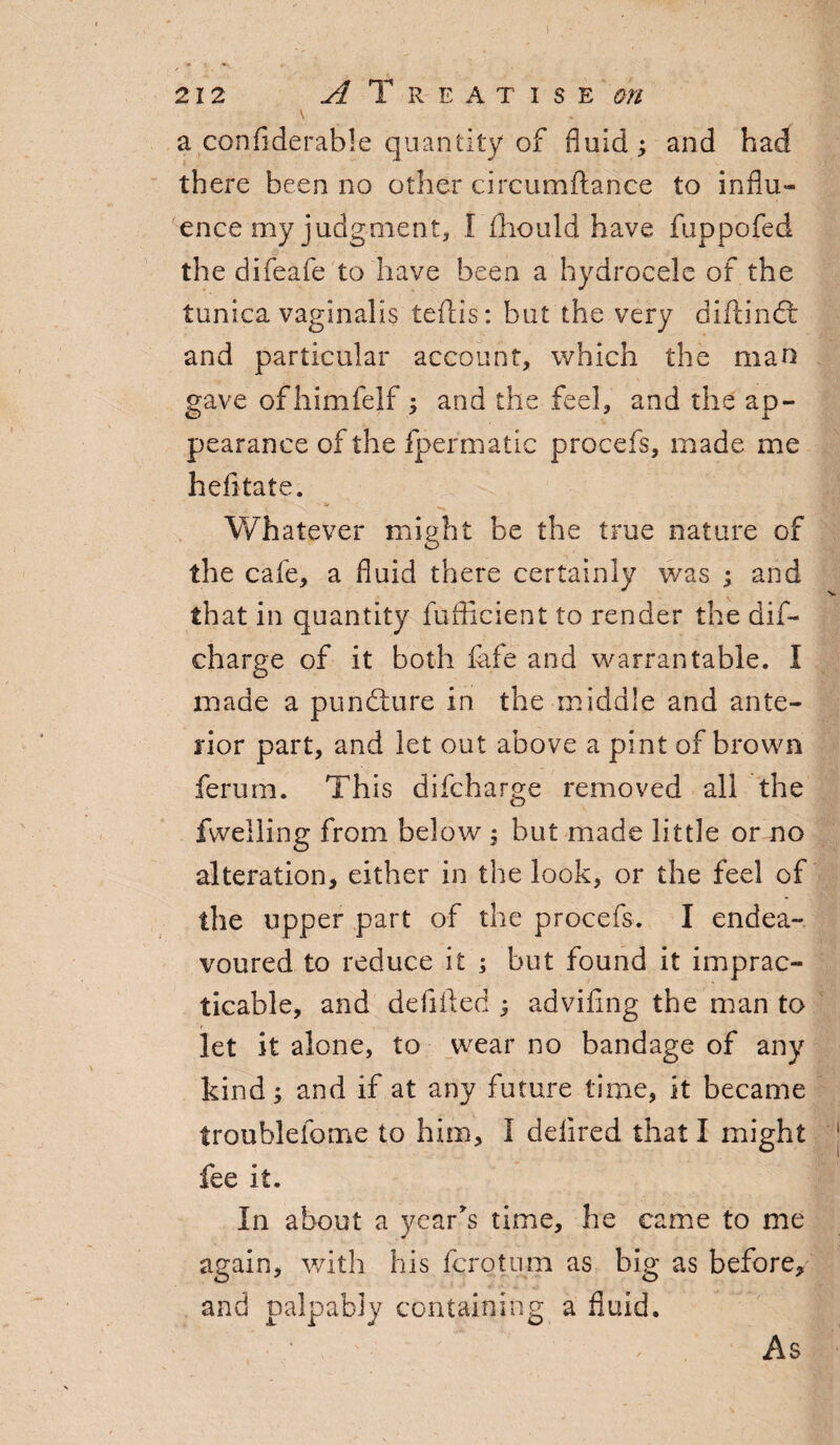 212 i Treatise ^ \ a confiderable quantity of fluid; and had there been no other circumftance to influ¬ ence my judgment, l ihould have fuppofed the difeafe to have been a hydrocele of the tunica vaginalis teftis: but the very diftindt and particular account, which the man gave ofhimfelf ; and the feel, and the ap¬ pearance of the fpermatic procefs, made me hefitate. < '''S' ' * Whatever might be the true nature of the cafe, a fluid there certainly was ; and that in quantity fufficient to render the dif- charge of it both fife and warrantable. I made a pundture in the middle and ante¬ rior part, and let out above a pint of brown ferum. This difcharge removed all the fvvelling from below ; but made little or no alteration, either in the look, or the feel of the upper part of the procefs. I endea¬ voured to reduce it ; but found it imprac¬ ticable, and defifted ; adviflng the man to ■ r let it alone, to wear no bandage of any kind; and if at any future time, it became troublelome to him, I deiired that I might fee it. In about a year's time, he came to me again, with his fcrotiim as big as before, and palpably containing a fluid. As