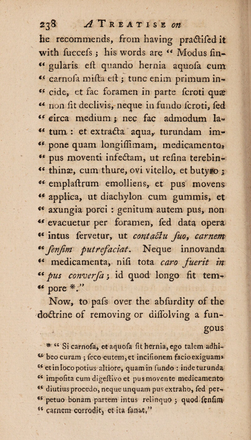 he recommends, from having pradlifed it with fuccefs ; his words are “ Modus fin- u gularis eft quando hernia aquofa cum “ carnofa mifta ell; tunc enim primum in** “ cide, et fac foramen in parte fcroti qusc “ non lit declivis, neque in fundo fcroti, fed “ circa medium; nee fac admodum la* u turn : et extradla aqua,, turundam im- “ pone quam longiffimam, medicamento* “ pus moventi infedtam, ut relina terebin* thinss, cum thure, ovi vitello, et butypo ; cc emplaftrum emolliens, et pus movens “ applica, ut diachylon cum gummis, et axungia porci : genitum autem pus, non “ evacuetur per foramen, fed data opera “ intus fervetur, ut contactu fuo> carnem **fenfim putrefaciat. Neque innovanda f< medicamenta, nifi tota cam fuerit in “pus converfa y id quod longo fit tern- “ pore Now, to pafs over the abfurdity of the dodtrine of removing or diffolving a fun¬ gous ec Si carnofa, et aquofa fit hernia, ego talem adhi- “ beocuram ; feco cutem,et incifionem facioexiguam* “ etinlocopotius altiore, quam in fundo : inde turunda “ impofita cum digeflivo et pusmovente medicament© diutiusprocedo, neque unquam pus extraho, fed per* *6 petuo bonam partem intus relinquo 5 quod ftnfinv u eamem corrodit, et ita fonsfi,”