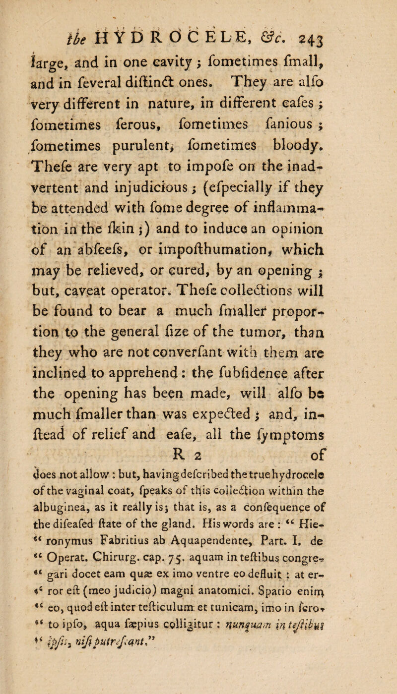 large, and in one cavity; fometimes fmall, and in feveral difiind ones. They are alio very different in nature, in different cafes ; fometimes ferous, fometimes fanious $ fometimes purulent* fometimes bloody. Thefe are very apt to impofe on the inad¬ vertent and injudicious; (efpecially if they be attended with fome degree of inflamma¬ tion in the fkin j) and to induce an opinion of an abfcefs, or impofthumation, which may be relieved, or cured, by an opening ; but, caveat operator. Thefe collections will be found to bear a much fmaller propor¬ tion to the general fize of the tumor, than they who are not converfant with them are inclined to apprehend: the fubfidence after the opening has been made, will alfo be much fmaller than was expe&ed ; and, in- ftead of relief and eafe, all the lymptoms R 2 of does not allow : but, having defcribed the true hydrocele of the vaginal coat, fpeaks of this collection within the albuginea, as it really is j that is, as a confequence of thedifeafed ftate of the gland. His words are : “ Hie- ** ronymus Fabritius ab Aquapendente, Part. I. de <c Operat. Chirurg. cap. 75. aquam in teftibus congre** gari docet earn quae ex imo ventre eo defluit : at er- ror eft (raeo judicip) magni anatomici. Spatio eninq eo, quod eft inter tefticulum et tunicam, imo in fcro* to ipfo, aqua faepius cglligitur : mnfuam inteMhw Ipfih nifiputr^qnt”