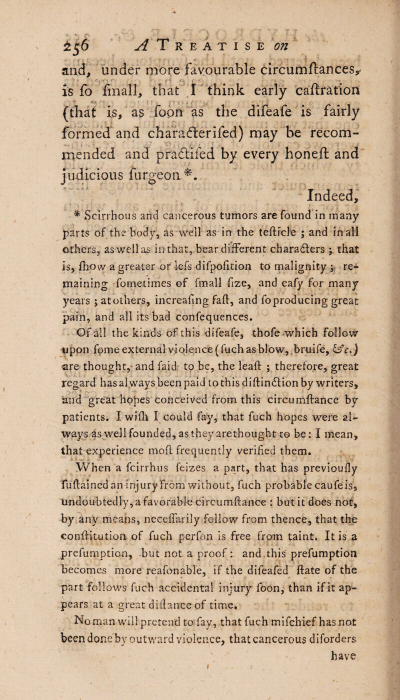 *56 and. ^Treatise oji under more favourable circumftances* is fo finall, that I think early caftration (that is, as'fopn as the difeafe is fairly formed and character ifed) may be recom¬ mended and pradiifed by every honeft and judicious furgeon Indeed, * Scirrhous and cancerous tumors are found in many parts of the body, as well as in the tefticle ; and in all others, aswellas in that, bear different characters ; that Is, fhow a greater or iefs difpofition to malignity ; re¬ maining fornetimes of fmall fize, and eafy for many years ; at others, increahng fad, and fo producing great pain, and all its bad confequences. Of all the kinds of this difeafe, thofe which follow upon fome external violence (fuch as blow, , bruife, &c,} are thought, and faid to be, the lead: ; therefore, great regard has al ways been paid to this didinction by writers, and great hopes conceived from this circumftance by patients. I with I could fay, that fuch hopes were al¬ ways as well founded, as they arethought to be: I mean, that experience mod frequently verified them. When a fcirrhus feizes a part, that has previoufly fudained an injury from without, fuch probable caufeis, undoubtedly, a favorable circumdance : but it does not, by any means, neceffarily follow from thence, that the eonditution of fuch perfon is free from taint. It is a prefumption, -but not a proof: and this prefumption becomes more reafonable, if the difeafed date of the part follows fuch accidental injury foon, than if it ap¬ pears at a great didance of time. No man will pretend to fay, that fuch mifchief has not been done bv outward violence, that cancerous diforders have *