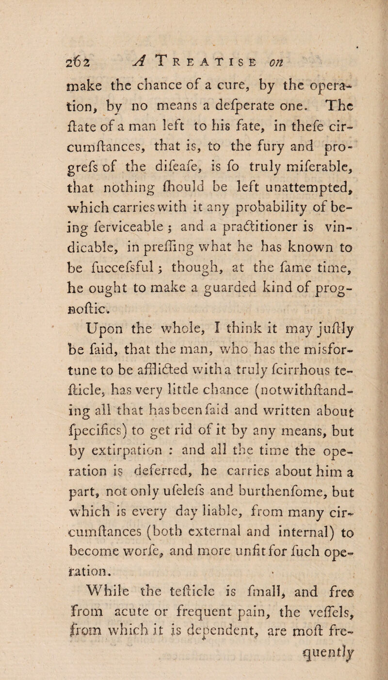 make the chance of a cure, by the opera¬ tion, by no means a defperate one. The flats of a man left to his fate, in thefe cir- cumftances, that is, to the fury and pro- grefs of the difeafe, is fo truly miferable, that nothing fhould be left unattempted, which carries with it any probability of be¬ ing ferviceable ; and a practitioner is vin- dicable, in prefling what he has known to be fuccefsfui; though, at the fame time, he ought to make a guarded kind of prog- Boftkx Upon the whole, I think it mayjuftly be faid, that the man, who has the misfor- tune to be afflicted with a truly fcirrhous te- fticle, has very little chance (notwithfrand- ing all that has been faid and written about fpecifics) to get rid of it by any means, but by extirpation : and all the time the ope¬ ration is deferred, he carries about him a part, not only ufeiefs and burthenfome, but which is every day liable, from many cir- cumftances (both external and internal) to become worfe, and more unfit for fuch ope¬ ration. While the teflicle is fmall, and free From acute or frequent pain, the veffels, from which it is dependent, are moft fre¬ quently