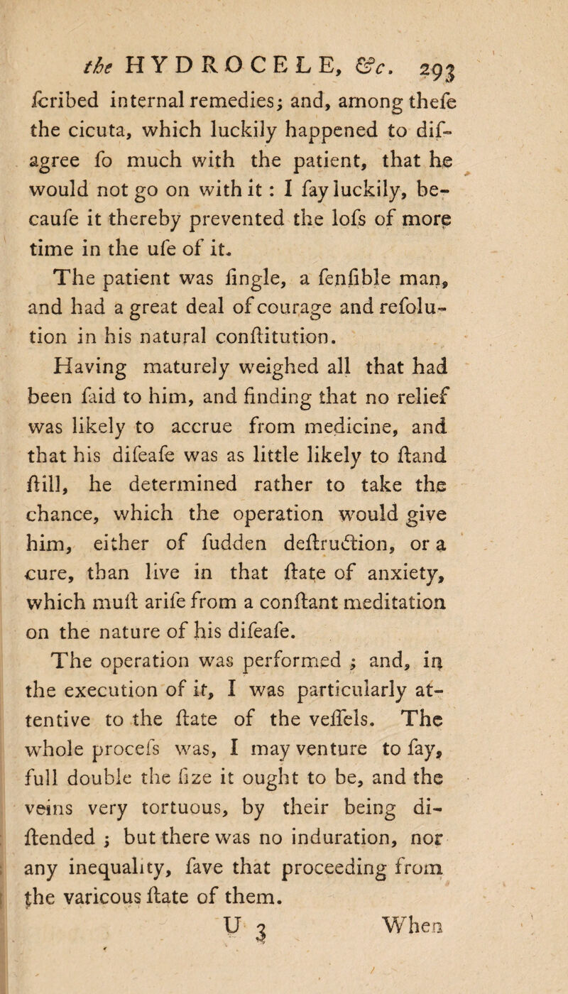 icribed internal remedies; and, among thefe the cicuta, which luckily happened to dis¬ agree fo much with the patient, that he would not go on with it: I fay luckily, be- caufe it thereby prevented the lofs of more time in the ufe of it. The patient was Angle, a fenlible man, and had a great deal of courage and refolu- tion in his natural conftitution. Having maturely weighed all that had been faid to him, and finding that no relief was likely to accrue from medicine, and that his difeafe was as little likely to ftand ftill, he determined rather to take the chance, which the operation would give him, either of fudden deftrudtion, or a cure, than live in that ftate of anxiety, which mull arife from a conftant meditation on the nature of his difeafe. The operation was performed ; and, in the execution of it, I was particularly at¬ tentive to the ftate of the veflels. The whole procefs was, I may venture to fay, full double the fize it ought to be, and the veins very tortuous, by their being di- ftended ; but there was no induration, nor any inequality, fave that proceeding from the varicous ftate of them. u 3 When