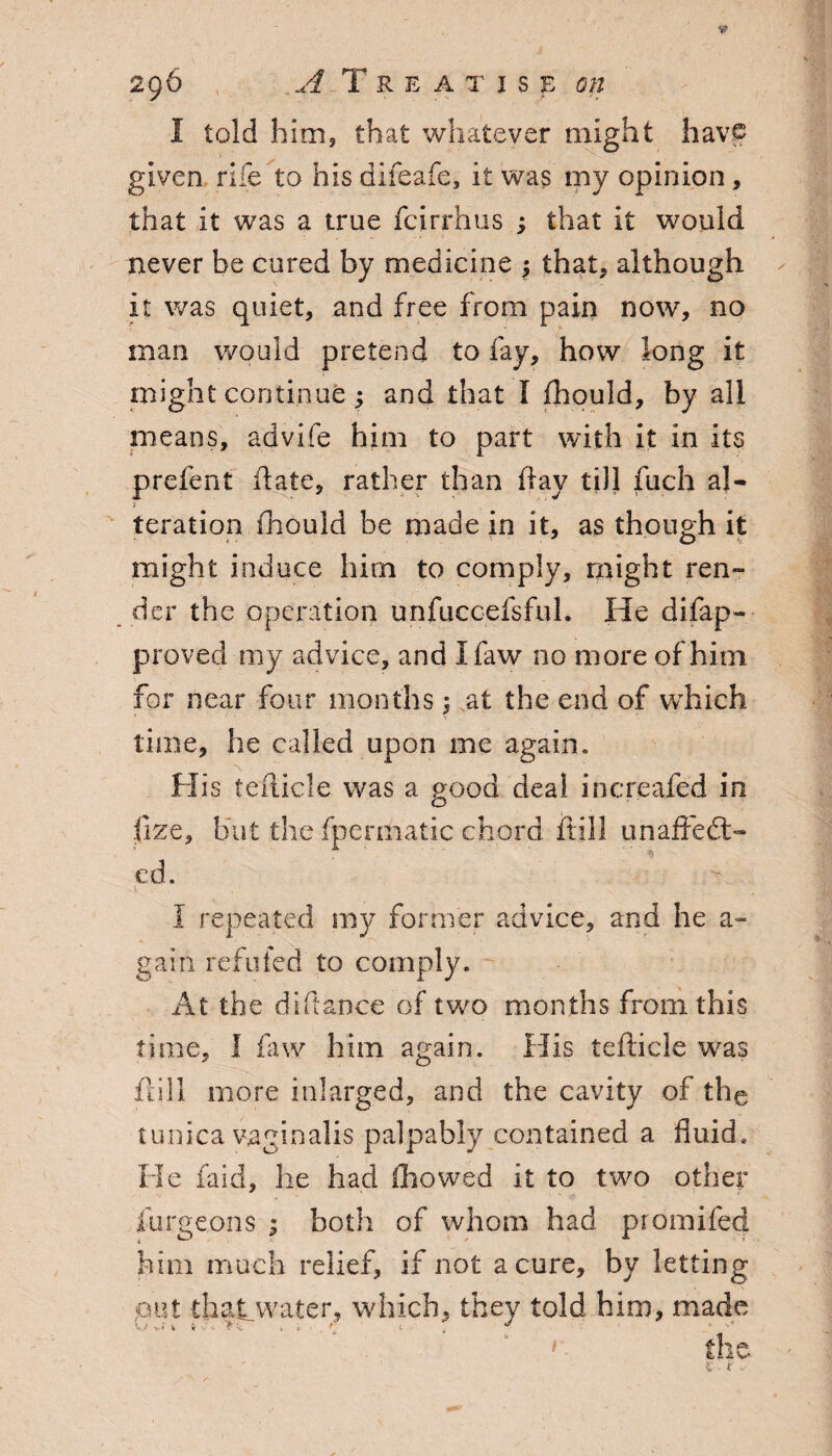 I told him, that whatever might havf given rife to his difeafe, it was my opinion, that it was a true fcirrhus ; that it would never be cured by medicine , that, although it was quiet, and free from pain now, no man would pretend to fay, how long it might continue ; and that I fhould, by all means, advife him to part with it in its prefent date, rather than day till fuch a}- teration fhould be made in it, as though it might induce him to comply, might ren¬ der the operation unfuccefsfuL He difap- proved my advice, and I faw no more of him for near four months; at the end of which time, he called upon me again. His tedicle was a good deal increafed in fize, but the fpermatic chord dill unaftedt- cd. I repeated my former advice, and he a- gain refilled to comply. At the diftance of two months from this time, I faw him again. His tedicle was dill more inlarged, and the cavity of the tunica vaginalis palpably contained a fluid. He faid, he had fhowed it to two other iurgeons ; both of whom had promifed him much relief, if not a cure, by letting put thatwater, which, they told him, made V( »* i t.', v ; . / t . -> • ■ the