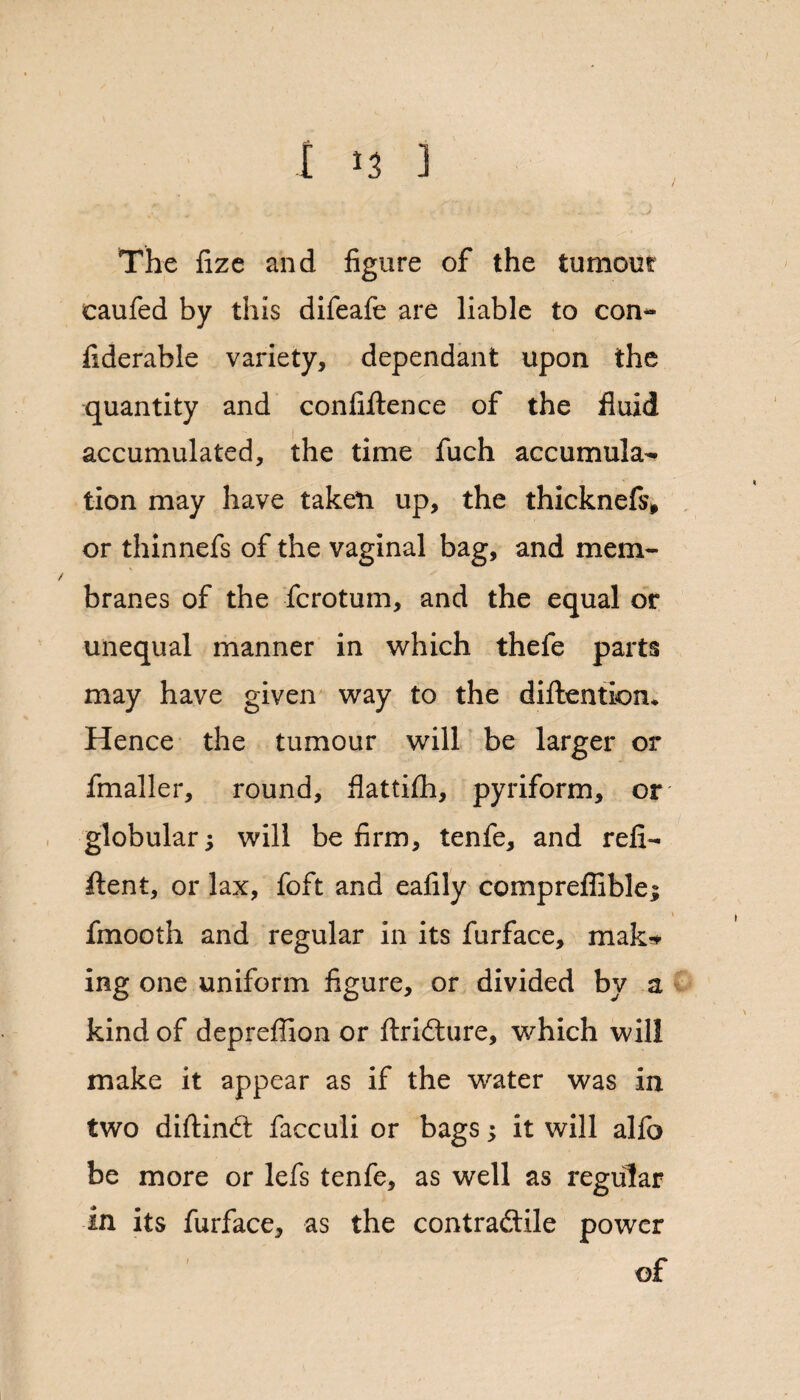 t >3 ) The fize and figure of the tumour caufed by this difeafe are liable to con- fiderable variety, dependant upon the quantity and confiftence of the fluid accumulated, the time fuch accumula¬ tion may have taken up, the thicknefs* or thinnefs of the vaginal bag, and mem- / branes of the fcrotum, and the equal or unequal manner in which thefe parts may have given way to the diftention* Hence the tumour will be larger or fmaller, round, flatthh, pyriform, or globular; will be firm, tenfe, and reli- ftent, or lax, foft and eafily compreflible; \ fmooth and regular in its furface, mak* ing one uniform figure, or divided by a kind of depreffion or ftrifture, which will make it appear as if the water was in two diftindt facculi or bagsit will alfo be more or lefs tenfe, as well as regular in its furface, as the contractile power of