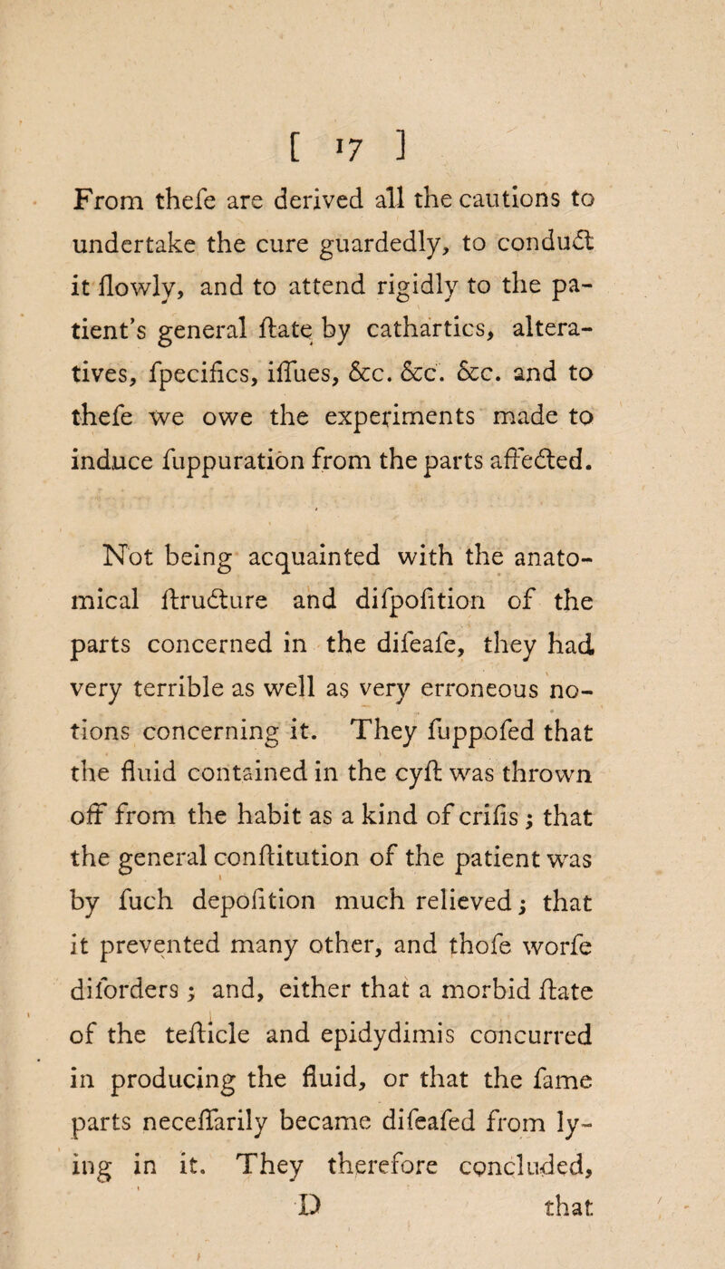 From thefe are derived all the cautions to undertake the cure guardedly, to conduit it flowly, and to attend rigidly to the pa¬ tient’s general ftate by cathartics, altera¬ tives, fpecifics, iffiies, &c. &c. See. and to thefe we owe the experiments made to induce fuppuration from the parts affeited. Not being acquainted with the anato¬ mical ftrudture and difpofition of the parts concerned in the difeafe, they had very terrible as well as very erroneous no- ♦ tions concerning it. They fuppofed that the fluid contained in the cyft was thrown off from the habit as a kind of crifis; that the general conflitution of the patient was by fuch depofltion much relieved; that it prevented many other, and thofe worfe diforders; and, either that a morbid ftate of the tefticle and epidydimis concurred in producing the fluid, or that the fame parts neceflarily became difeafed from ly¬ ing in it. They therefore concluded, D that /