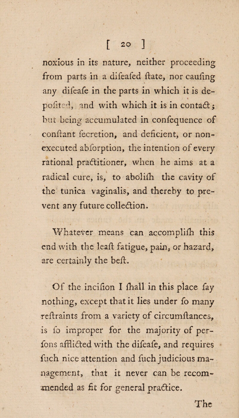 ■V [ 20 ] noxious in its nature, neither proceeding from parts in a difeafed Hate, nor cauiing any difeafe in the parts in which it is de- • / * pofited, and with which it is in contaCt; but being accumulated in confequence of conftant fecretion, and deficient, or non- executed abforption, the intention of every rational practitioner, when he aims at a radical cure, is, to abolifh the cavity of the tunica vaginalis, and thereby to pre¬ vent any future collection. i . , Whatever means can accomplifh this end with the leaf! fatigue, pain, or hazard, are certainly the bell. Of the incifion I fhall in this place fay nothing, except that it lies under fo many reftraints from a variety of circumftances* is io improper for the majority of per- fons afflicted with the difeafe, and requires fuch nice attention and fuch judicious ma¬ nagement, that it never can be recom¬ mended as fit for general practice.