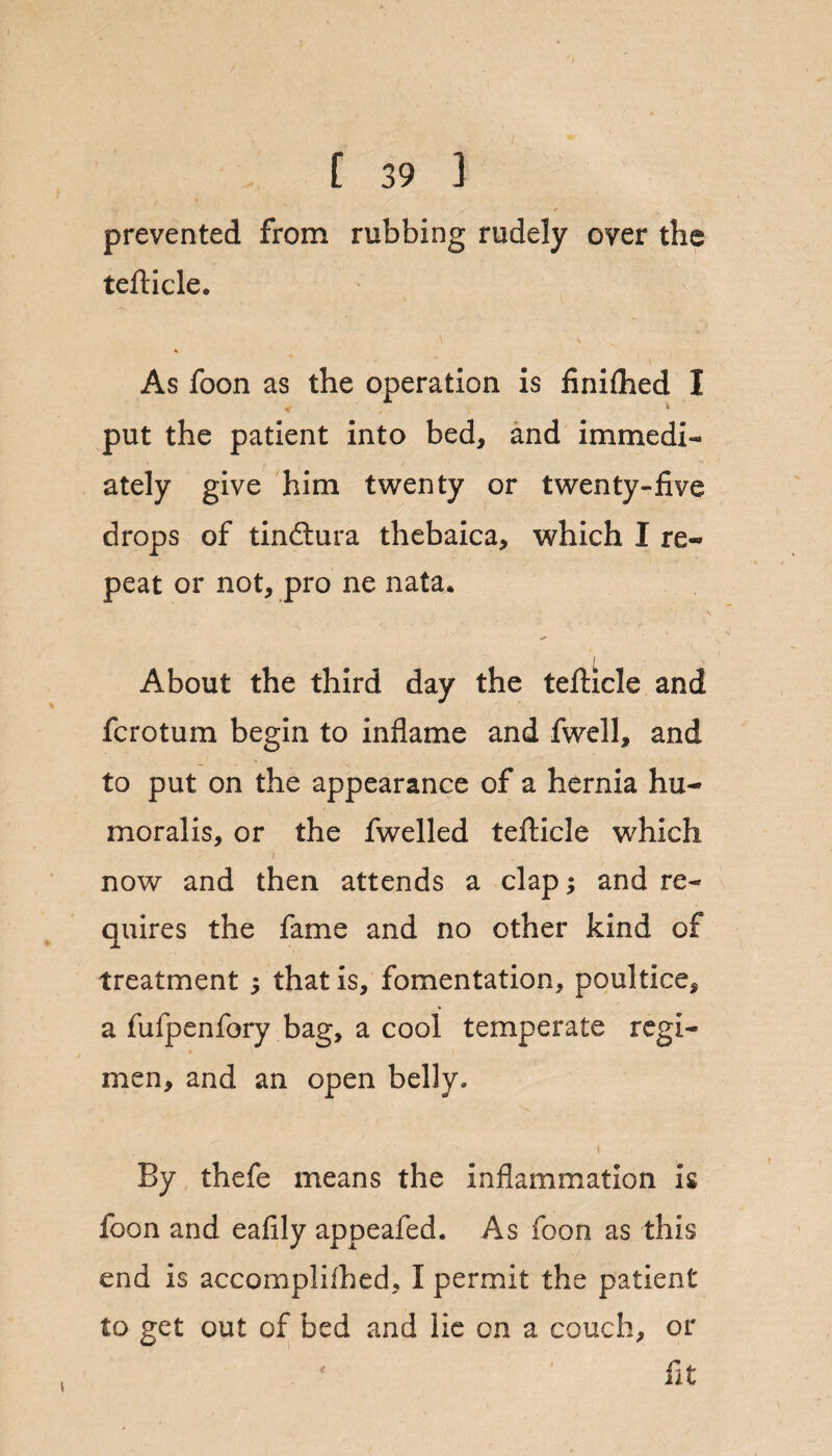 prevented from rubbing rudely over the tefticle. * As foon as the operation is finiihed I put the patient into bed, and immedi¬ ately give him twenty or twenty-five drops of tindlura thebaica, which I re¬ peat or not, pro ne nata. I V About the third day the tefticle and fcrotum begin to inflame and fwell, and to put on the appearance of a hernia hu¬ moral is, or the fwelled tefticle which f ■ now and then attends a clap; and re¬ quires the fame and no other kind of treatment $ that is, fomentation, poultice, a fufpenfory bag, a cool temperate regi¬ men, and an open belly. By thefe means the inflammation is foon and eafily appeafed. As foon as this end is accomplifhed, I permit the patient to get out of bed and lie on a couch, or fit