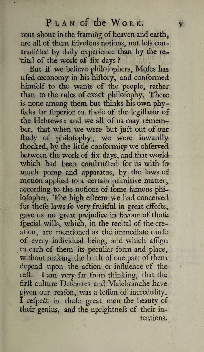rout about in the framing of heaven and earth, are all of them frivolous notions, not lefs con¬ tradicted by daily experience than by the re- xital of the work of fix days ? But if we believe philofophers, Mofes has ufed œconomy in his hiftory, and conformed himielf to the wants of the people, rather than to the rules of exact philofophy. There is none among them but thinks his own phy- ficks far fuperior to thofe of the legiflator of the Hebrews : and we all of us may remem¬ ber, that when we were but juft out of our ftudy of philofophy, we were inwardly fhocked, by the little conformity we obferved between the work of fix days, and that world which had been conftruCted for us with fo much pomp and apparatus, by the laws of motion applied to a certain primitive matter, according to the notions of fome famous phi- lofopher. The high efteem we had conceived for theft laws fo very fruitful in great effects, gave us no great prejudice in favour of thofe fpecial wills, which, in the recital of the cre¬ ation, are mentioned as the immediate cauie of every individual being, and which afiign . to each of them its peculiar form and place, without making the birth of one part of them depend upon the aCtion or influence of the reft. I am very far from thinking, that the firft culture Defcartes and Malebranche have given our reafon, was a lefion of incredulity. I refpeCt in theft great men the beauty of their genius, and the uprightnefs of their in¬ tentions.