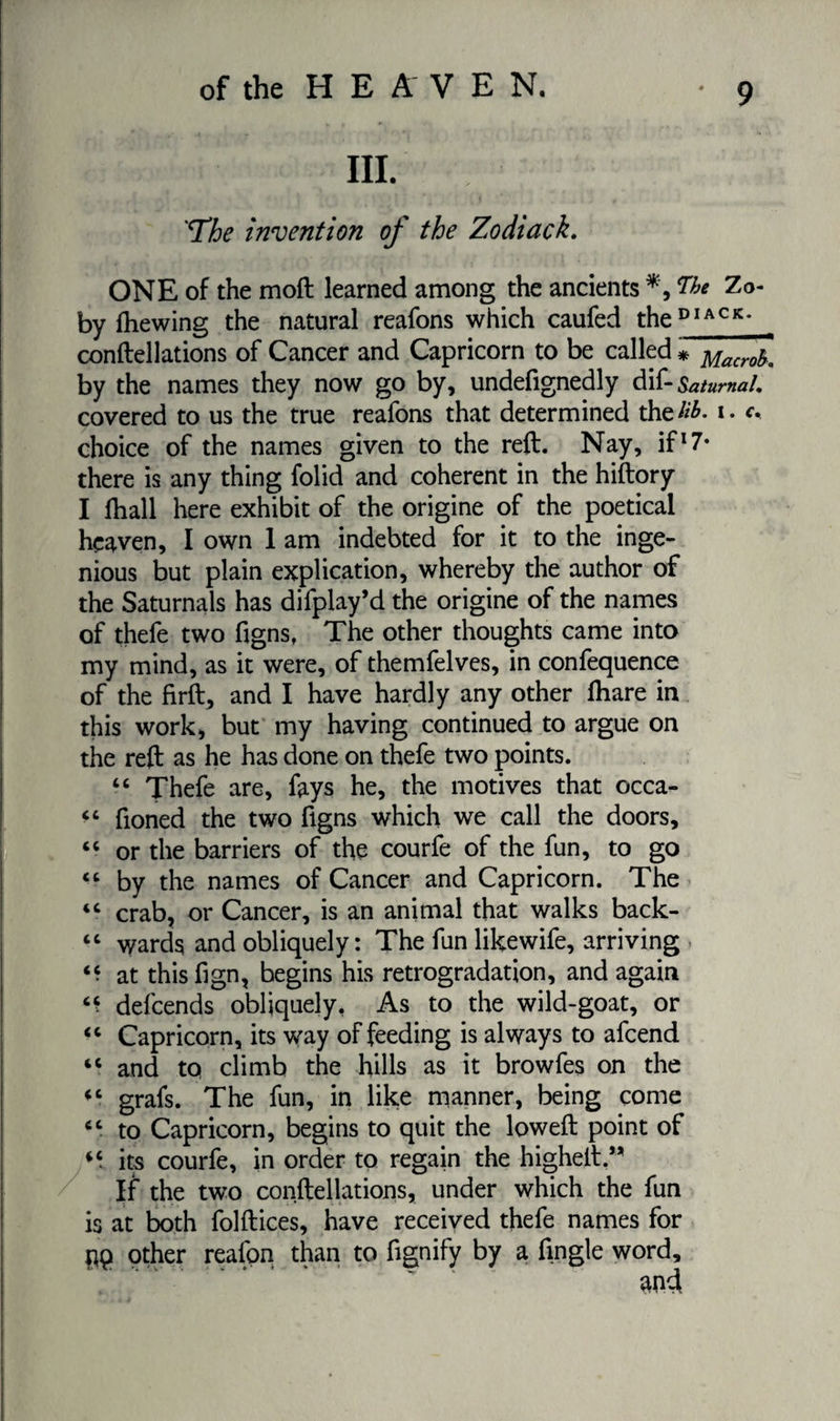 'The invention of the Zodiack. ONE of the moft learned among the ancients Zo- by fhewing the natural reafons which caufed theDIACK< conftellations of Cancer and Capricorn to be called * y[acrf by the names they now go by, undefignedly dif- Saturnal. covered to us the true reafons that determined the#£. i. <v choice of the names given to the reft. Nay, if17* there is any thing folid and coherent in the hiftory I lhall here exhibit of the origine of the poetical heaven, I own 1 am indebted for it to the inge¬ nious but plain explication, whereby the author of the Saturnals has difplay’d the origine of the names of thefe two figns, The other thoughts came into my mind, as it were, of themfelves, in confequence of the firft, and I have hardly any other ftiare in this work, but my having continued to argue on the reft as he has done on thefe two points. “ Thefe are, fays he, the motives that occa- “ fioned the two figns which we call the doors, “ or the barriers of the courfe of the fun, to go “ by the names of Cancer and Capricorn. The “ crab, or Cancer, is an animal that walks back- “ wards and obliquely: The fun likewife, arriving “ at thisfign, begins his rétrogradation, and again defcends obliquely, As to the wild-goat, or “ Capricorn, its way of feeding is always to afcend “ and to climb the hills as it browfes on the (C grafs. The fun, in like manner, being come “ to Capricorn, begins to quit the loweft point of its courfe, in order to regain the higheft.,, If the two conftellations, under which the fun is at both folftices, have received thefe names for pq other reafpn than to fignify by a Angle word, and