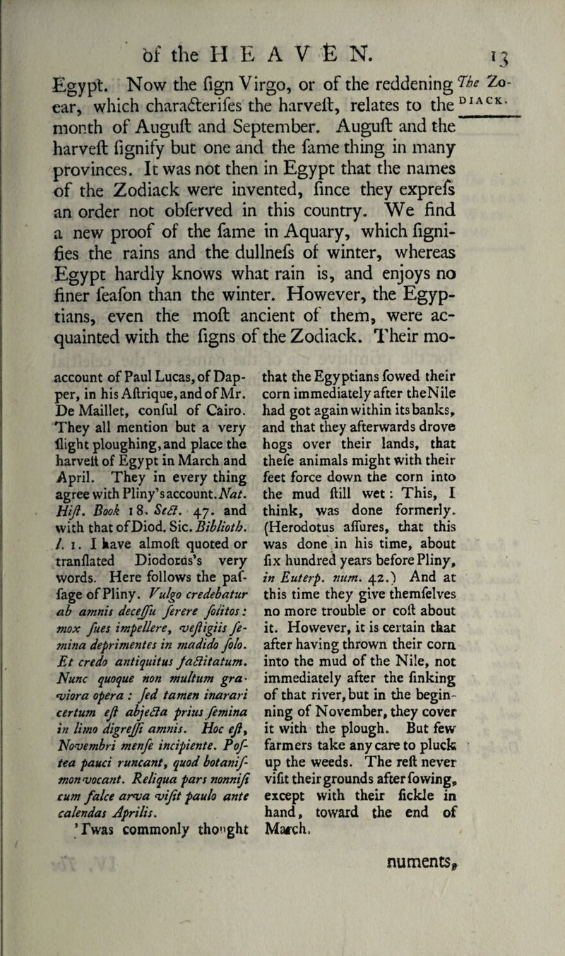 Egypt. Now the fign Virgo, or of the reddening ear, which chara&amp;erifes the harveit, relates to the month of Auguft and September. Auguft and the harveit fignify but one and the fame thing in many provinces. It was not then in Egypt that the names of the Zodiack were invented, fince they exprefs an order not obferved in this country. We find a new proof of the fame in Aquary, which figni- fies the rains and the dullnefs of winter, whereas Egypt hardly knows what rain is, and enjoys no finer feafon than the winter. However, the Egyp¬ tians, even the moft ancient of them, were ac¬ quainted with the figns of the Zodiack. Their mo- account of Paul Lucas, of Dap¬ per, in his Adrique,andofMr. De Maillet, conful of Cairo. They all mention but a very flight ploughing,and place the harveit of Egypt in March and April. They in every thing agree with Pliny’s account. Nat. Hiji. Book i 8. Sc ft. 47. and with that ofDiod. Sic. Bibliotb. /. 1. I have almoft quoted or tranflated Diodorus’s very words. Here follows the paf- fage of Pliny. Vulgo ere deb at ur ab amnis deceffu ferere foiitos : mox fues impellere, vefigiis fe- ?nina dépriment es in ma dido folo. Et credo antiquitus faftitatum. Nunc quoque non multum gra- <viora opera : Jed tamen inarari certum eji abjefta prius femina in limo digrefji amnis. Hoc ejiy Novembri menfe incipiente. Pof- tea pauci runcantt quod botanif- monvocant. Reliqua pars nonniji cum falce arva <vijit paulo ante calendas Aprilis. ’Twas commonly thought that the Egyptians fowed their corn immediately after theNile had got again within its banks, and that they afterwards drove hogs over their lands, that thefe animals might with their feet force down the corn into the mud dill wet : This, I think, was done formerly. (Herodotus aflures, that this was done in his time, about fix hundred years before Pliny, in Euterp. num. 42.) And at this time they give themfelves no more trouble or cod about it. However, it is certain that after having thrown their corn into the mud of the Nile, not immediately after the finking of that river, but in the begin¬ ning of November, they cover it with the plough. But few farmers take any care to pluck up the weeds. The red never vifit their grounds after fowing, except with their fickle in hand, toward the end of March, numents