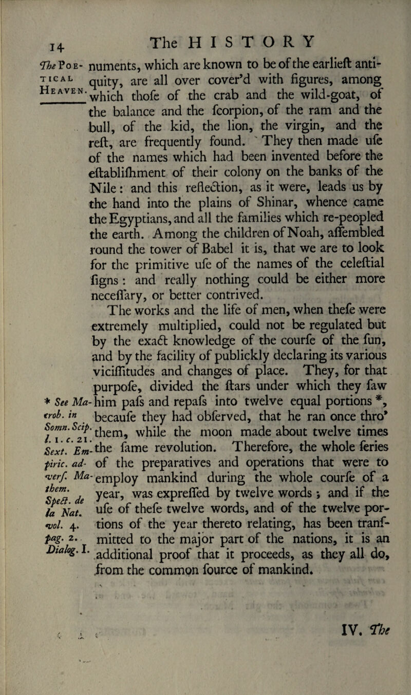 VheV oe* numents, which are known to be of the earlieft anti- TICAL quity, are all over cover’d with figures, among Heaven‘which thofe of the crab and the wild-goat, of the balance and the fcorpion, of the ram and the bull, of the kid, the lion, the virgin, and the reft, are frequently found.  They then made ufe of the names which had been invented before the eftablifhment of their colony on the banks of the Nile : and this reflection, as it were, leads us by the hand into the plains of Shinar, whence came the Egyptians, and all the families which re-peopled the earth. Among the children of Noah, aftembled round the tower of Babel it is, that we are to look for the primitive ufe of the names of the celeftial figns : and really nothing could be either more neceflary, or better contrived. The works and the life of men, when thefe were extremely multiplied, could not be regulated but by the exa<5t knowledge of the courfe of the fun, and by the facility of publickly declaring its various viciflitudes and changes of place. They, for that purpofe, divided the ftars under which they faw * See Ma- him pafs and repafs into twelve equal portions *, trob. in becaufe they had obferved, that he ran once thro* hem, while the moon made about twelve times Sext. Em-the fame revolution. Therefore, the whole feries fine. ad- of the preparatives and operations that were to <verf Ma-tmp]0y mankind during the whole courfe of a ^em‘ . year, was exprefted by twelve words *, and if the la Nat. ufe °f thefe twelve words, and of the twelve por- W. 4. tions of the year thereto relating, has been tranf- fag. 2. mitted to the major part of the nations, it is an Dialog. I* additional proof that it proceeds, as they all do, .from the common fource of mankind. / *