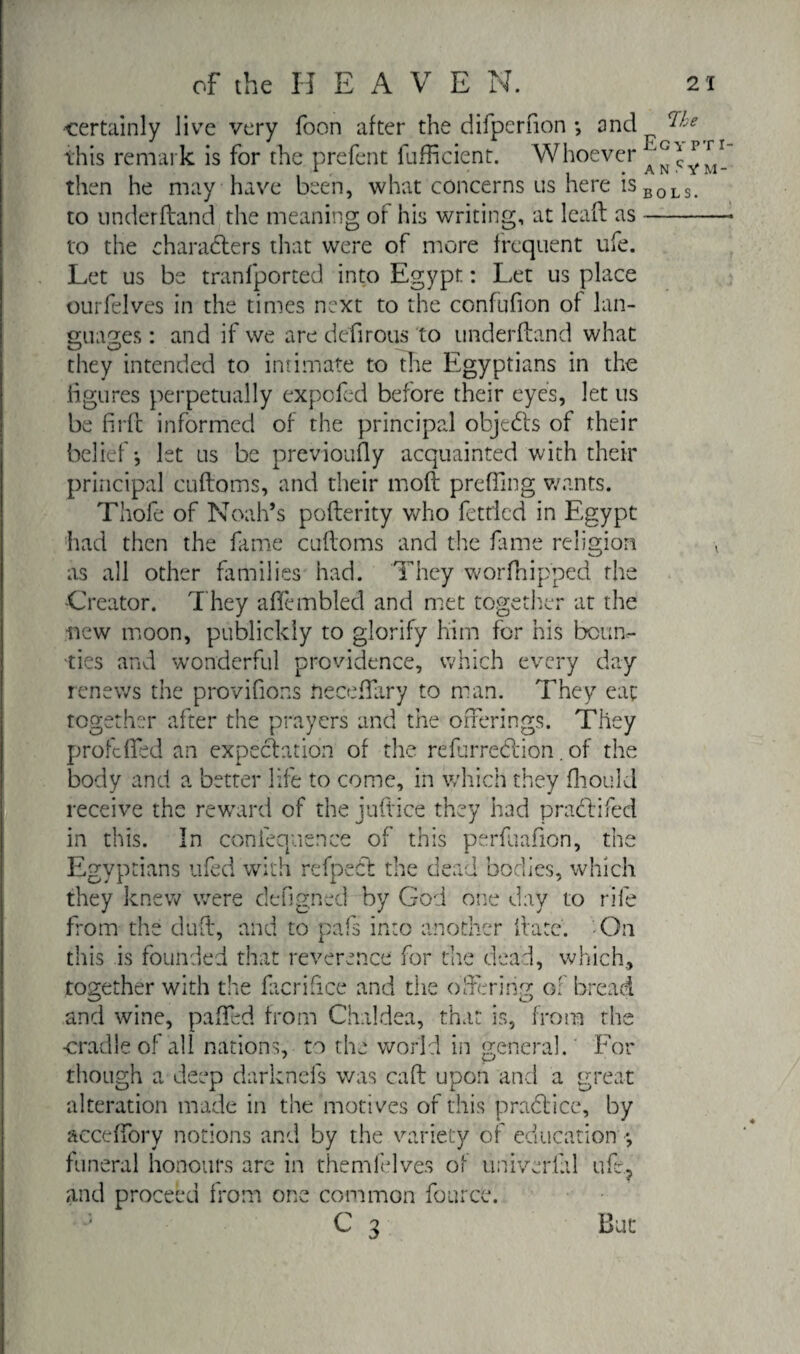 certainly live very foon after the difperfion -, and this remark is for the prefent fufficient. Whoever then he may have been, what concerns us here is to underftand the meaning of his writing, at leaft as to the characters that were of more frequent life. Let us be tranfported into Egypt : Let us place ourfelves in the times next to the confufion of lan¬ guages : and if we are defirous to underftand what they intended to intimate to the Egyptians in the figures perpetually expofed before their eyes, let us be firft informed of the principal objects of their belief*, let us be previously acquainted with their principal cuftoms, and their moft prefling wants. Thofe of Noah’s pofterity who fettled in Egypt had then the fame cuftoms and the fame religion as all other families had. They worfhipped the -Creator. They affembled and met together at the new moon, publickly to glorify him for his boun^ ties and wonderful providence, which every day renews the provifions neceftary to man. They eat together after the prayers and the offerings. They profcffed an expectation of the refurreddon. of the body and a better life to come, in which they fhould receive the reward of the juftice they had practifed in this. In confequence of this perfuafion, the Egyptians ufed with refpecl the dead bodies, which they knew were dehgned by God one day to rife from the duft, and to pafs into another Irate. On this is founded that reverence for die dead, which, together with the facrifice and the offering of bread and wine, paffed from Chaldea, that is, from the -cradle of all nations, to the world in general. For though a deep darknefs was caft upon and a great alteration made in the motives of this praCtice, by acceffory notions and by the variety of education ■*, funeral honours are in themfelves of univerlal ufe? and proceed from one common fource. C 3 But <Ihe Egypt i- A N .C V M - BOLS.