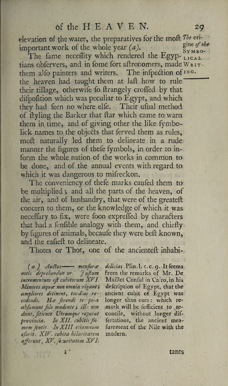 elevation of the water, the preparatives for the moft ori* important work of the whole year (a). IyL'bo-* The fame neceftity which rendered the Egyp- LICAL tians obfervers, and in fome fort aftronomers, made Writ- them alfo painters and writers. The infpetftion ofING- the heaven had taught them at laft how to rule ~ their tillage, otherwife fo ftrangely crofted by that difpofition which was peculiar to Egypt, and which they had feen no where elfe. Their ufual method of ftyling the Barker that ftar which came to warn them in time* and of giving other the like fymbo- lick names to the objects that ferved them as rules, moft naturally led them to delineate in a rude manner the figures of thefe fymbols, in order to in¬ form the whole nation of the works in common to be done, and of the annual events with regard to which it was dangerous to mifreckon. The conveniency of thefe marks caufed them to be multiplied -, and all the parts of the heaven, of the air, and of husbandry, that were of the greateft concern to them, or the knowledge of which it was neceflary to fix, were foon exprefted by characters that had a fenfible analogy with them, and chiefly by figures of animals, becaufe they were beft known, and the eafieft to delineate. Thotes or Thot, one of the ancienteft inhabi- ( a ) AuBus- men fur æ riot is deprebendunur.' J ujium incrementum eji cubitorum XVI. Minores aqua non omnia vivant ; amphores de.tinent, tavdius re¬ cede ndo. Ha ferendi te for a abfumunt folo onadente j illh non dant, Jitiente. Utrumque reputat provincia. In XII. cubit is fa mem fentit. In XIII edamnum efurit. XIV. cubita bilaritatem ajffcrunt ; XV. fesuritatem XVL X * delieias Plin.l. ç.c. 9. It Teems from the remarks of Mr. De Maillet Conful in Cairo, in his defeription of Egypt, that the ancient cubit of Egypt was longer than ours : which re¬ mark will be fufficient to re- concile, without longer dif- fertations, the ancient mea- furement of the Nile with the modern. tants