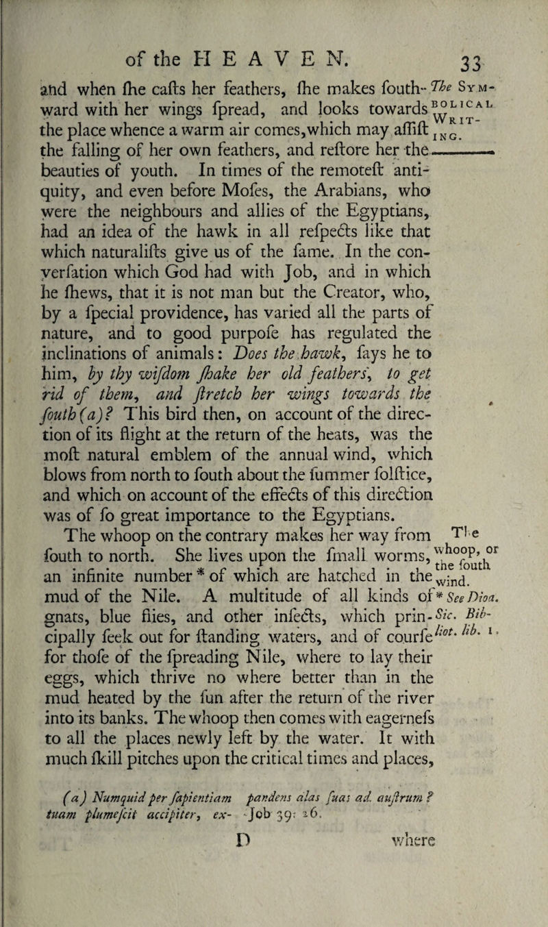 atid when fhe calls her feathers, Ihe makes fouth-^ Sym- ward with her wings fpread, and looks towards L1 c A L the place whence a warm air comes,which may aflift ING the falling of her own feathers, and reflore her the —-. beauties of youth. In times of the remotefl anti¬ quity, and even before Mofes, the ±4rabians, who were the neighbours and allies of the Egyptians, had an idea of the hawk in all refpects like that which naturalifls give us of the fame. In the con- verfation which God had with Job, and in which he fhews, that it is not man but the Creator, who, by a fpecial providence, has varied all the parts of nature, and to good purpofe has regulated the inclinations of animals: Does the hawk, fays he to him, by thy wifdom Jhake her old feathers\ to get rid of them, and ftretch her wings towards the fouth (a)? This bird then, on account of the direc¬ tion of its flight at the return of the heats, was the mofl natural emblem of the annual wind, which blows from north to fouth about the fummer folflice, and which on account of the effedls of this direction was of fo great importance to the Egyptians. The whoop on the contrary makes her way from Tie fouth to north. She lives upon the fmall worms, u,ho°p,°r an infinite number* of which are hatched in the^fn^°utl mud of the Nile. A multitude of all kinds of* SeeDioa. gnats, blue flies, and other infecls, which prin-&amp;V. cipally feek out for Handing waters, and of courfe^* 1 ’ for thofe of the fpreading Nile, where to lay their eggs, which thrive no where better than in the mud heated by the fun after the return of the river into its banks. The whoop then comes with eagernefs to all the places newly left by the water. It with much fkill pitches upon the critical times and places, (a) Numquid per fapientiam pandens alas fua; ad. aujlrim ? tuam plume fit ac ci pi ter, ex- Job 39; 26. D where