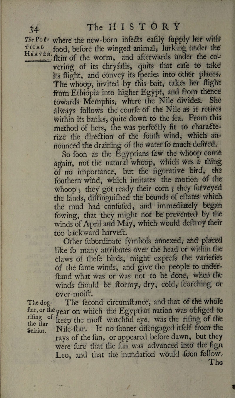 34 The HISTORY *The Poê- where the new-born infeCts eafily fupply her with' JJCAL food, before the winged animal, lurking under the £AVEN,fkin of the worm, and afterwards under the co¬ vering of its chryfalis, quits that cafe to take its flight, and convey its fpecies into other places.- The whoop, invited by this bait, takes her flight frôm Ethiopia into higher Egypt, and from thence towards Memphis, where the Nile divides. She always follows the courfe of the Nile as it retires within its banks, quite down to the fea. From this method of hers, fhe was perfectly fit to characte¬ rize the direction of the fouth wind, which an¬ nounced the draining of the water fo much defïted. So foon as the Egyptians faw the whoop corné again, not the natural whoop, Which Was a- thing of no importance, but the figurative bird, the fouthern wind, which imitates the motion of the Whoop -, they g6t ready their corn -, they futveyed the lands, diftinguifhed the bounds of eftaiteâ which the mud had confufed, and immediately began fowrng, that they might not be prevented by the winds of April and May, which would deftroy their too backward harveft. Other fuberdinate fymbols annexed, and placed like fo many attributes over the head or within the claws of thefe birds, might exprefs the varieties of the fame winds, and give the people to under- ftand what was or was not to be done, wheb the winds fhould be ftormy, dry, cold, feorching Or over-moifl. The dog- The fécond circumftance, and that of the whole liar, or thé year on which the Egyptian nation was obliged to theTtar0* ^eeP the tnof£ watchful eye, was the riflng of tire Seirias.r Nile-flar. It no fooner difengaged itfelf from the rays of the fun, or appeared before dawn, but they were fure that the fan was advanced into the fign Leo, and that the inundation would foon follow. The ;