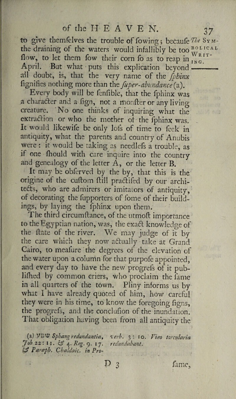 to give themlelves the trouble of fowing; becaufe ^je Sym- the draining of the waters would infallibly be too^L,CAL flow, to let them fow their corn fo as to reap inIN^IT April. But what • puts this explication beyond-1- ail doubt, is, that the very name of the fphinx fignifies nothing more than the faper-abundance(a). Every body will be fenfible, that the fphinx was a character and a fign, not a monfter or any living creature. No one thinks of inquiring what the extradition or who the mother of the fphinx was. It would likewife be only lofs of time to feek in antiquity, what the parents and country of Anubis were : it would be taking as needlefs a trouble, as if one fhould with care inquire into the country and genealogy of the letter A, or the letter B. It may be obferved by the by, that this is the origine of the cuflom fbill pradtifed by our archi- tedls, who are admirers or imitators of antiquity, of decorating the fupporters of fome of their build¬ ings, by laying the fphinx upon them. The third circumftance, of the utmofl importance to the Egyptian nation, was, the exact knowledge of the date of the river. We may judge of it by the care which they now actually take at Grand Cairo, to meafure the degrees of the elevation of the water upon a column for that purpofe appointed, and every day to have the new progrefs of it pub- 1 ifhed by common criers, who proclaim the fame in all quarters of the town. Pliny informs us by what I have already quoted of him, how careful they were in his time, to know the foregoing figns, the progrefs, and the conclufion of the inundation. That obligation having been from all antiquity the (a) ySUl Sphangredundantiay ierb. 3: 10. Vino torcularia yob 22: 11. cs5 4. Reg. 9. i 7. re dur. dab ant. k? P arapb. C bald aie. in Pro-