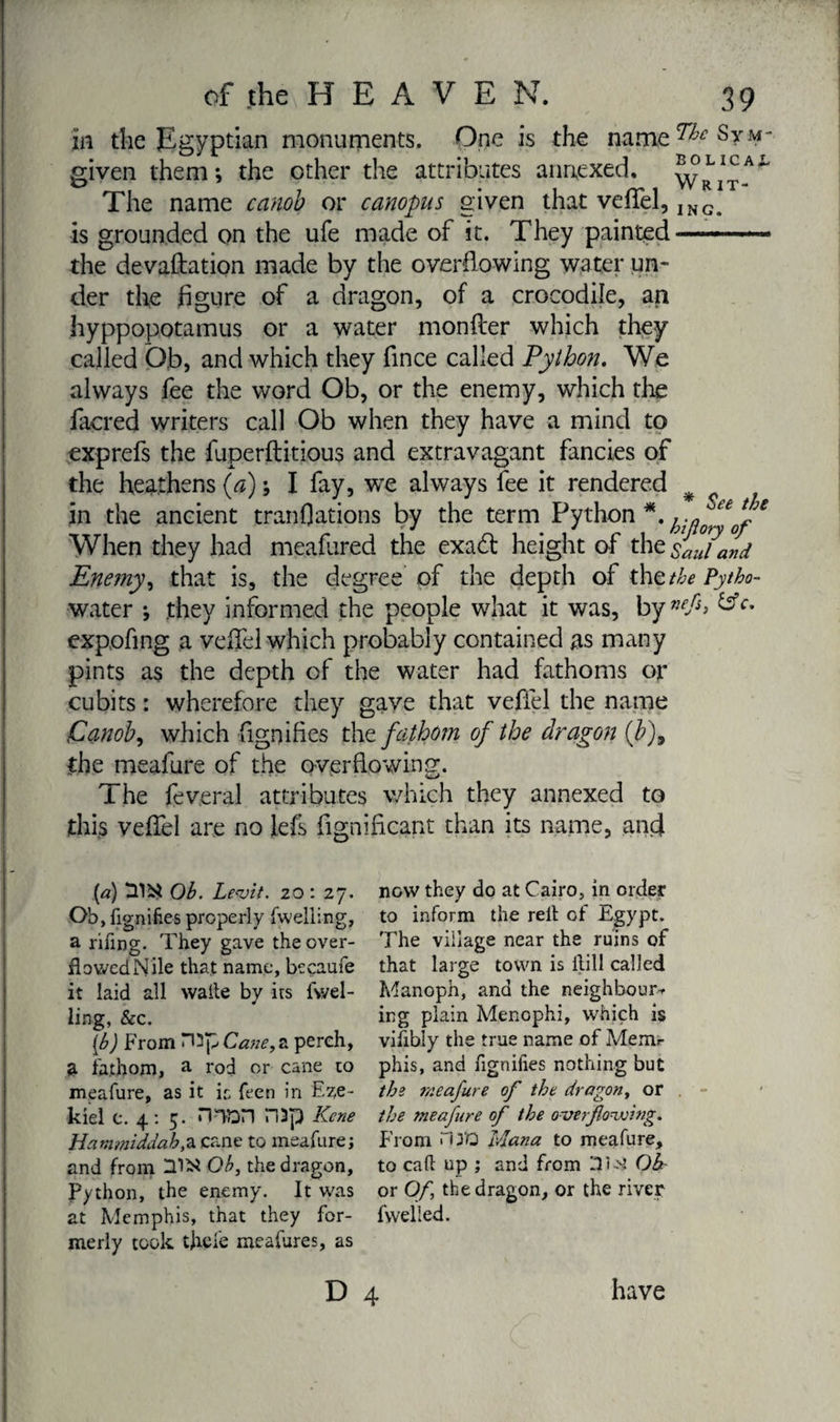 in the Egyptian monuments. One is the name^Srm given them; the other the attributes annexed. Writ-A^ The name canob or canopus given that veffel, ING> is grounded on the ufe made of it. They painted——— the devastation made by the overflowing water un¬ der the figure of a dragon, of a crocodile, an hyppopotamus or a water monfler which they called Ob, and which they fince called Python. We always fee the word Ob, or the enemy, which the facred writers call Ob when they have a mind to exp refs the fuperftitious and extravagant fancies of the heathens (a) ; I fay, we always fee it rendered # in the ancient tranflations by the term Python *. * When they had meafured the exadt height of the sL/and Enemy, that is, the degree of the depth of thztbe Pytha- water ; .they informed the people what it was, by exp.ofi.ng a vefiel which probably contained as many pints as the depth of the water had fathoms or cubits : wherefore they gave that vefiel the name Canob, which fignifies the fathom of the dragon {b)9 the meafure of the overflowing. The feveral attributes which they annexed to this veffel are no lefs fignificant than its name, and (a) Ob. Levit. zo : 27. Ob, fignifies properly fwelling, a rifing. They gave the over¬ flowed Nile that name, becaufe it laid all watte by its fwel¬ ling, &amp;c. [b) From a perch, a fathom, a rod or cane to meafure, as it ic feen in Eze¬ kiel c. 4: 5. mon H3p Kene Hanmiddab,a cane to meafure; and from US* Ob, the dragon. Python, the enemy. It was at Memphis, that they for¬ merly took tfiefe meafures, as D now they do at Cairo, in order to inform the relt of Egypt. The village near the ruins of that large town is ftill called Manoph, and the neighbour* in g plain Menophi, which is vifibly the true name of Menu- phis, and fignifies nothing but tbs meafure of the dragon, or the meafure of the overflowing. From n yo Mana to meafure, to call up ; and from lli-M Oh or Of, the dragon, or the river fvvelled. 4 have