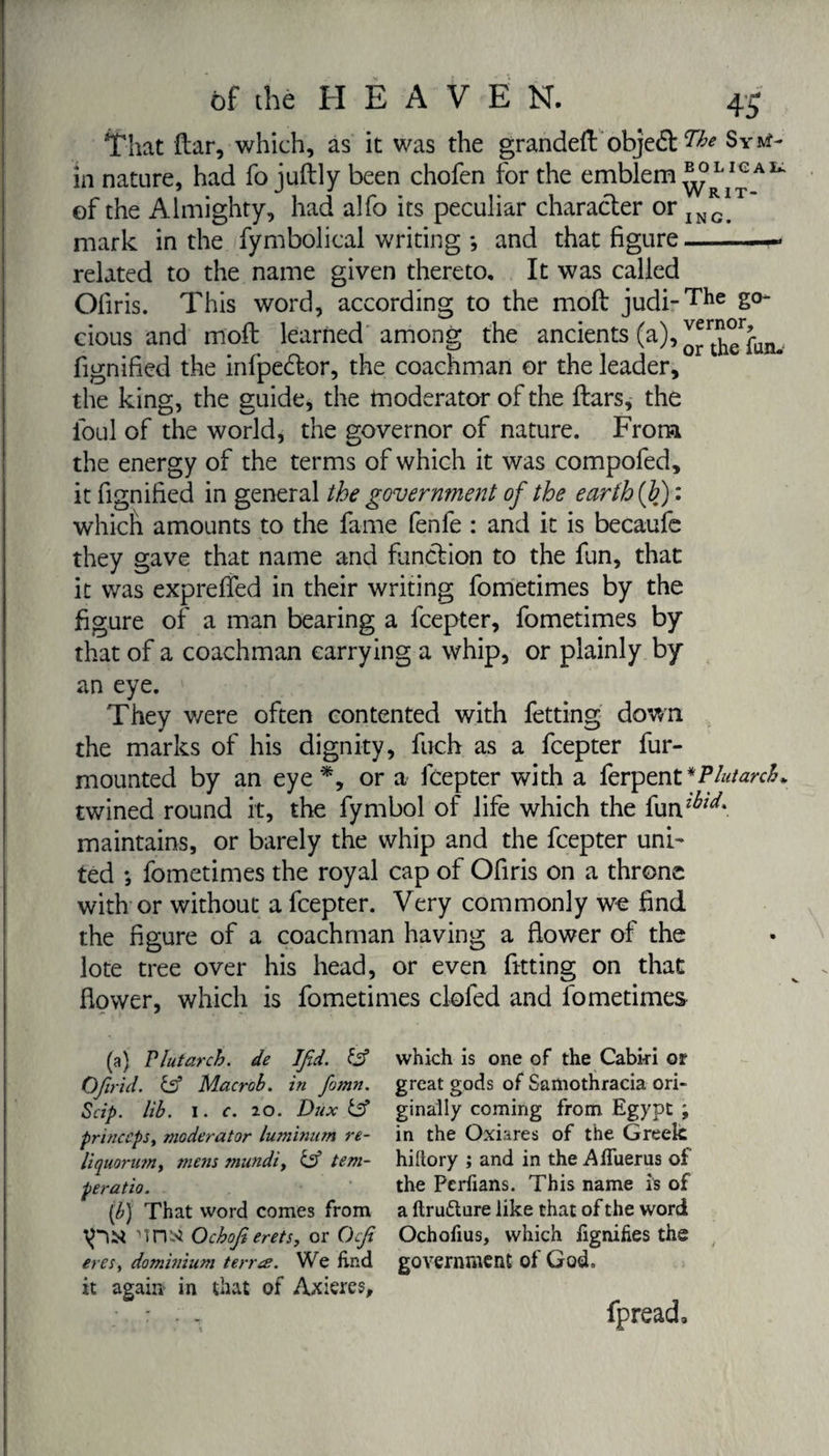 That ftar, which, as it was the grandeft obje&amp; W* Sr**- in nature, had fo juftly been chofen for the emblem Au of the Almighty, had alfo its peculiar character or ING mark in the fymbolical writing *, and that figure-« related to the name given thereto. It was called Ofiris. This word, according to the moll judi-The 2°' cious and moil learned among the ancients (a), ^h^fim. fignified the infpedtor, the coachman or the leader, the king, the guide, the moderator of the ftars, the foul of the world, the governor of nature. From the energy of the terms of which it was compofed, it fignified in general the government of the earth (F) : which amounts to the fame fenfe : and it is becaufe they gave that name and function to the fun, that it was exprefled in their writing fometimes by the figure of a man bearing a fcepter, fometimes by that of a coachman carrying a whip, or plainly by an eye. They were often contented with fetting down the marks of his dignity, fuch as a fcepter fur- mounted by an eye*, or a fcepter with a ferpenVPlutarch* twined round it, the fymbol of life which the fun^*. maintains, or barely the whip and the fcepter uni¬ ted ; fometimes the royal cap of Ofiris on a throne with or without a fcepter. Very commonly we find the figure of a coachman having a flower of the lote tree over his head, or even fitting on that flower, which is fometimes clofed and fometimes (a) Plutarch, de Ifid. &amp; which is one of the Cabki or Ofirid. &amp; Macrob. in fomn. great gods of Samothracia ori- Scip. lib. i. c. 20. Dux &amp; ginally coming from Egypt ; princeps, moderator luminum re- in the Oxiares of the Greek liquorumy mens mundi, &amp; tern- hi Rory ; and in the Affuerus of peratio. the Perfians. This name is of (/;} That word comes from a ftrufture like that of the word nnsi Ochofierets, or Ocfi Ochofius, which fignifies the eresy dominium terne. We find government ot God. it again in that of Axiercs, fpread.