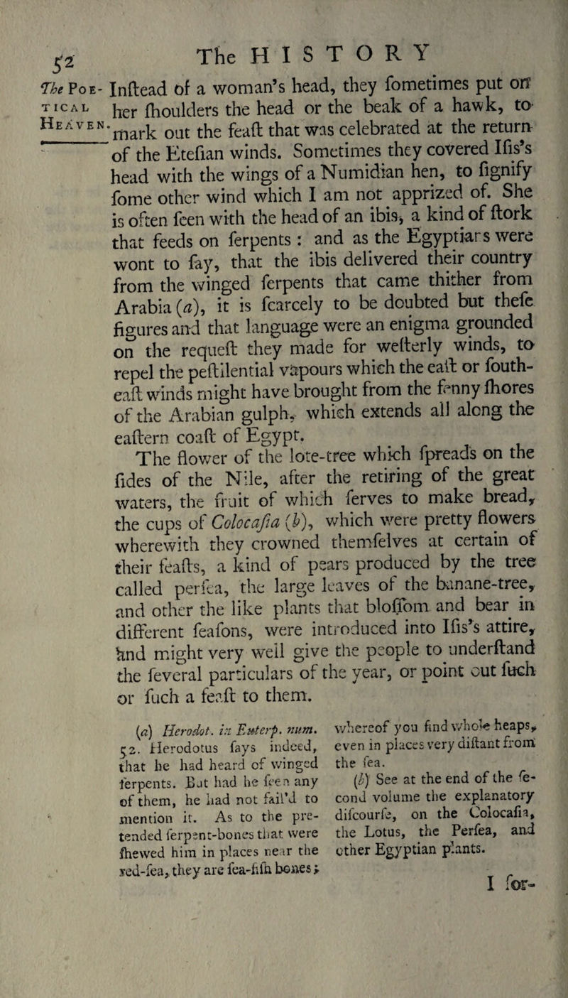 £2 The Poe- TICAL Heaven The H I S T O R Y Inftead of a woman’s head, they fometimes put orr her fhoulders the head or the beak of a hawk, to 'mark out the feaft: that was celebrated at the return of the Etefian winds. Sometimes they covered Ifis’s head with the wings of a Numidian hen, to figmfy fome other wind which I am not apprized of. She is often feen with the head of an ibis, a kind of flork that feeds on ferpents : and as the Egyptiars were wont to fay, that the ibis delivered their country from the winged ferpents that came thither from Arabia (a), it is fcarcely to be doubted but thefe figures and that language were an enigma grounded on the requeft they made for wefterly winds, to repel the peflilential vapours which the eaffc or fouth- caft winds might have brought from the fenny fhores of the Arabian gulph, which extends all along the eaflern coaft of Egypt. The flower of the lore-tree which fpreads on the fides of the Nile, after the retiring of the great waters, the fruit of which ferves to make bread, the cups of Colocafia (£), which were pretty flowers wherewith they crowned themfelves at certain of their leads, a kind of pears produced by the tree called perfea, the large leaves of the banane-tree, and other the like plants that bloffom and bear in different feafons, were introduced into Ifis’s attire, knd might very weil give the people to underfland the feveral particulars of the year, or point cut fuch or fuch a feaft to them. {a) Hero dot . in Ettierp. num. whereof you find whofe heaps,, 1^2. Herodotus fays indeed, even in places very diftant from that he had heard of winged the fea. ferpents. But had he feen any [b) See at the end of the e- of them, he had not fail’d to cond volume the explanatory- mention it. As to the pre- difeourfe, on the Colocafia, tended ferpent-bones that were the Lotus, the Perfea, and fhewed him in places near the other Egyptian p.ants. yed-fea, they are fea-hfc bones y I for-