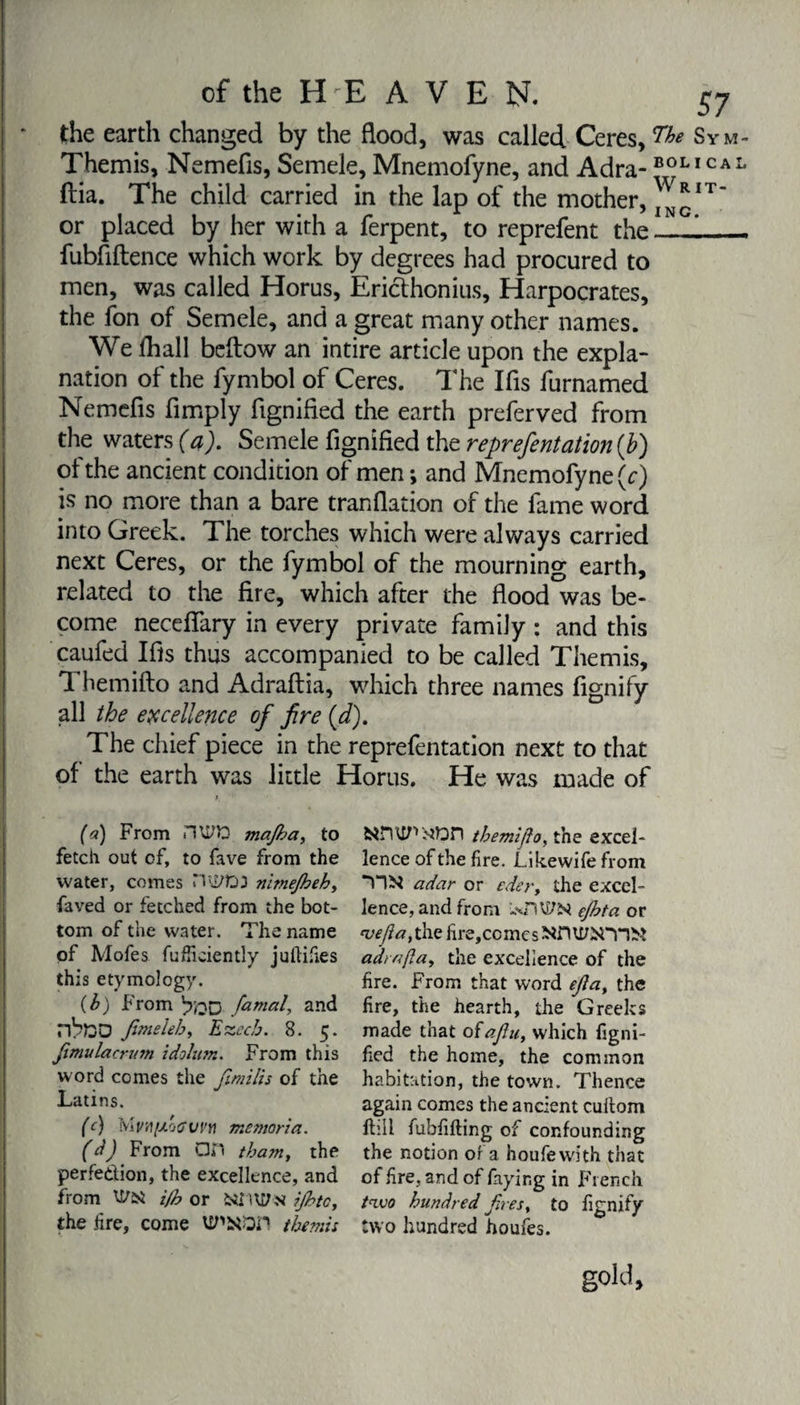 the earth changed by the flood, was called Ceres, Sym- Themis, Nemefis, Semele, Mnemofyne, and Adra-B0LICAL ftia. The child carried in the lap of the mother, ^N*IT’ or placed by her with a ferpent, to reprefent the - — fubfiftence which work by degrees had procured to men, was called Horus, Ericthonius, Harpocrates, the fon of Semele, and a great many other names. We fhall beftow an intire article upon the expla¬ nation of the fymbol of Ceres. The Ifis furnamed Nemefis Amply ftgnified the earth preferved from the waters (a). Semele fignified the reprefent ation{b) of the ancient condition of men ; and Mnemofyne (c) is no more than a bare tranflation of the fame word into Greek. The torches which were always carried next Ceres, or the fymbol of the mourning earth, related to the fire, which after the flood was be¬ come necefiary in every private family : and this caufed Ifis thus accompanied to be called Themis, 1 hemifto and Adraftia, which three names fignify all the excellence of fire (d). The chief piece in the reprefentation next to that of the earth was little Horus. He was made of (a) From nWD majha, to fetch out of, to fave from the water, comes Hll/ft3 nimejbeh, faved or fetched from the bot¬ tom of the water. The name of Mofes fufficiently juftifies this etymology. (h) From famed, and nhftD finieleh, Ezcc/j. 8. 5. fimulacrum idolum. From this word comes the fimilis of the Latins. (c) memories. (d) From GH tham, the perfection, the excellence, and from Uhsi i/b or 641 Wïï ijbtc, the lire, come VTODn tbemis fcinxi/’* >iDn tbemiflo, the excel¬ lence of the fire. Likewife from adar or edery the excel¬ lence, and from ejhta or weft a, the fire,comcsNfï\I/6Tn>i adrnfia, the excellence of the fire. From that word efia, the fire, the hearth, the Greeks made that oiafiu, which figni¬ fied the home, the common habitation, the town. Thence again comes the ancient cuitom ftiil fubfifting of confounding the notion of a houfewith that of fire, and of faying in French two hundred firesy to fignify two hundred houfes. gold,
