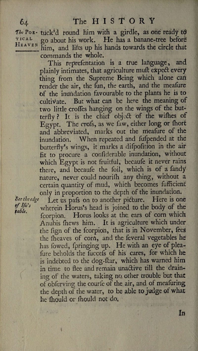 *the Poe¬ tical Heaven See the edg< table. • £ « tiickM round him with a girdle, as one ready t$ go about his work. He has a banane-tree before him, and lifts up his hands towards the circle that commands the whole. This reprefentation is a true language, and plainly intimates, that agriculture muft exped every thing from the Supreme Being which alone can render the air, the fun, the earth, and the meafure of the inundation favourable to the plants he is to cultivate. But what can be he^e the meaning of two little crofles hanging on the wings of the but¬ terfly ? It is the chief objed of the wifhes of Egypt. The crofs, as we faw, either long or (hort and abbreviated, marks out the meafure of the inundation. When repeated and fufpended at the butterfly’s wings, it marks a difpofition in the air fit to procure a confiderable inundation, without which Egypt is not fruitful, becaufe it never rains there, and becaufe the foil, which is of a fandÿ nature, never could nourifli any thing, without a certain quantity of mud, which becomes fuflicient only in proportion to the depth of the inundation. Let us pafs on to another pidure. Here is one wherein Horus’s head is joined to the body of the fcorpian. Horus looks at the ears of corn which Ànubis fnev/s him. It is agriculture which under the flgn of the fcorpion, that is in November, fees the iheaves of corn, and the feveral vegetables he has fowed, fpringing up. He with an eye of plea- fare beholds the fuccefs of his cares, for which he is indebted to the dog-flar, which has warned him in time to flee and remain unadive till the drain¬ ing of the waters, taking na other trouble but that of obferving the courie of the air, and of mcafuring the depth of the water, to be able to judge of what he Should or fhould not do.