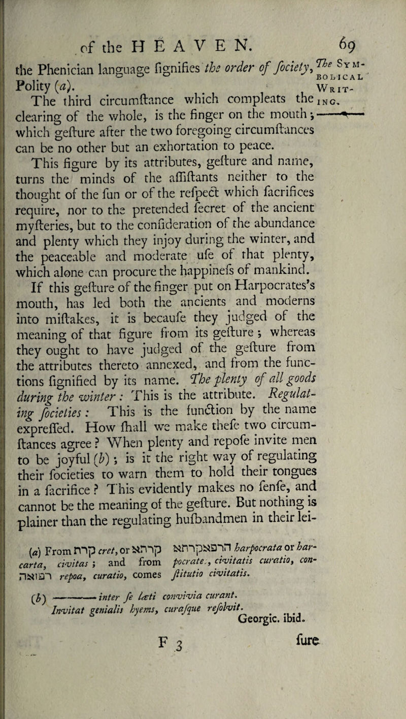 the Phenician language fignifies the order of fociety,™' ®J“‘ # ^ 150 Ij IC A L Polity (a). m Writ- The third circumftance which compleats theING< clearing of the whole, is the finger on the mouth-,-— which gefture after the two foregoing circumftances can be no other but an exhortation to peace. This figure by its attributes, gefture and name, turns the minds of the aftiftants neither to the I thought of the fun or of the refpect which facrifices require, nor to the pretended fecret of the ancient myfteries, but to the confideration of the abundance and plenty which they injoy during the winter, and the peaceable and moderate ufe of that plenty, which alone can procure the happinefs of mankind. If this gefture of the finger put on Harpocrates’s mouth, has led both the ancients and moderns I into miftakes, it is becaufe they judged of the j meaning of that figure from its gefture -, whereas I they ought to have judged of the gefture from the attributes thereto annexed, and from the func- 1 tions fignified by its name, tfhe plenty of all goods I during the winter : This is the attribute. Regulat- f focicties : This is the function by the name j exprefted. How fhall we make thefc two circum- ftances agree ? When plenty and repofe invite men to be joyful (b) ; is it the right way of regulating their focieties to warn them to hold their tongues in a fàcrifice ? T his evidently makes no ienfe, and cannot be the meaning of the gefture. But nothing is j plainer than the regulating hufbandmen in their lei- ! (a) From mp cret, or amp fctfnpi«nn harpocrata or bar- carta, civitas ; and from pocratecivitatis curatio, con- HttlSn repoa, curatio, comes Jiitutio civitatis. —-— inter fe Ireti convivia curant. Invitât genialis bye ms, cur ajque refolvit. Géorgie, ibid. I F 3 fare