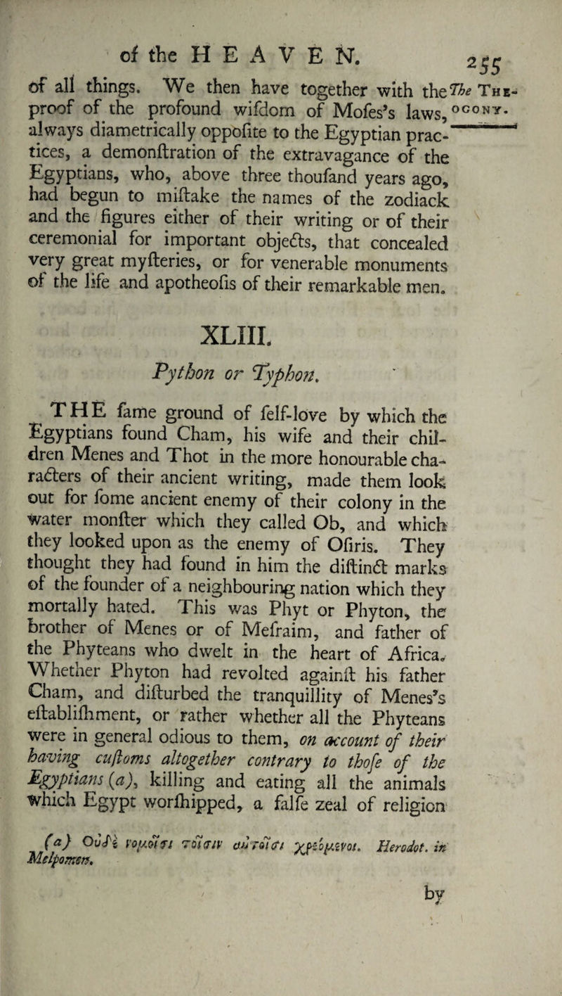 of all things. We then have together with the^ proof of the profound wifdom of Mofes’s laws, ° always diametrically oppofite to the Egyptian prac¬ tices, a demonftration of the extravagance of the Egyptians, who, above three thoufand years ago, had begun to miflake the names of the zodiack and the figures either of their writing or of their ceremonial for important objeds, that concealed very great myfleries, or for venerable monuments of the life and apotheofis of their remarkable men. XLIIL THE fame ground of felf-love by which the Egyptians found Cham, his wife and their chil¬ dren Menes and Thot in the more honourable cha«* radiers of their ancient writing, made them look out for fbme ancient enemy of their colony in the water monfter which they called Ob, and which they looked upon as the enemy of Ofiris. They thought they had found in him the diftind marks of the founder of a neighbouring nation which they mortally hated. This was Phyt or Phyton, the brother of Menes or of Mefraim, and father of the Phyteans who dwelt in the heart of Africa. Whetner Phyton had revolted againil his father Cham, and diflurbed the tranquillity of Menes’s eflablifoment, or rather whether all the Phyteans were in general odious to them, on account of their having^ cujioms altogether contrary to thofe of the Egyptians (a), killing and eating all the animals which Egypt worfoipped, a falfe zeal of religion (a) OÙH voygirt Melpomen. ’Oicny auraitft '^yPoyivot. Herodot. in