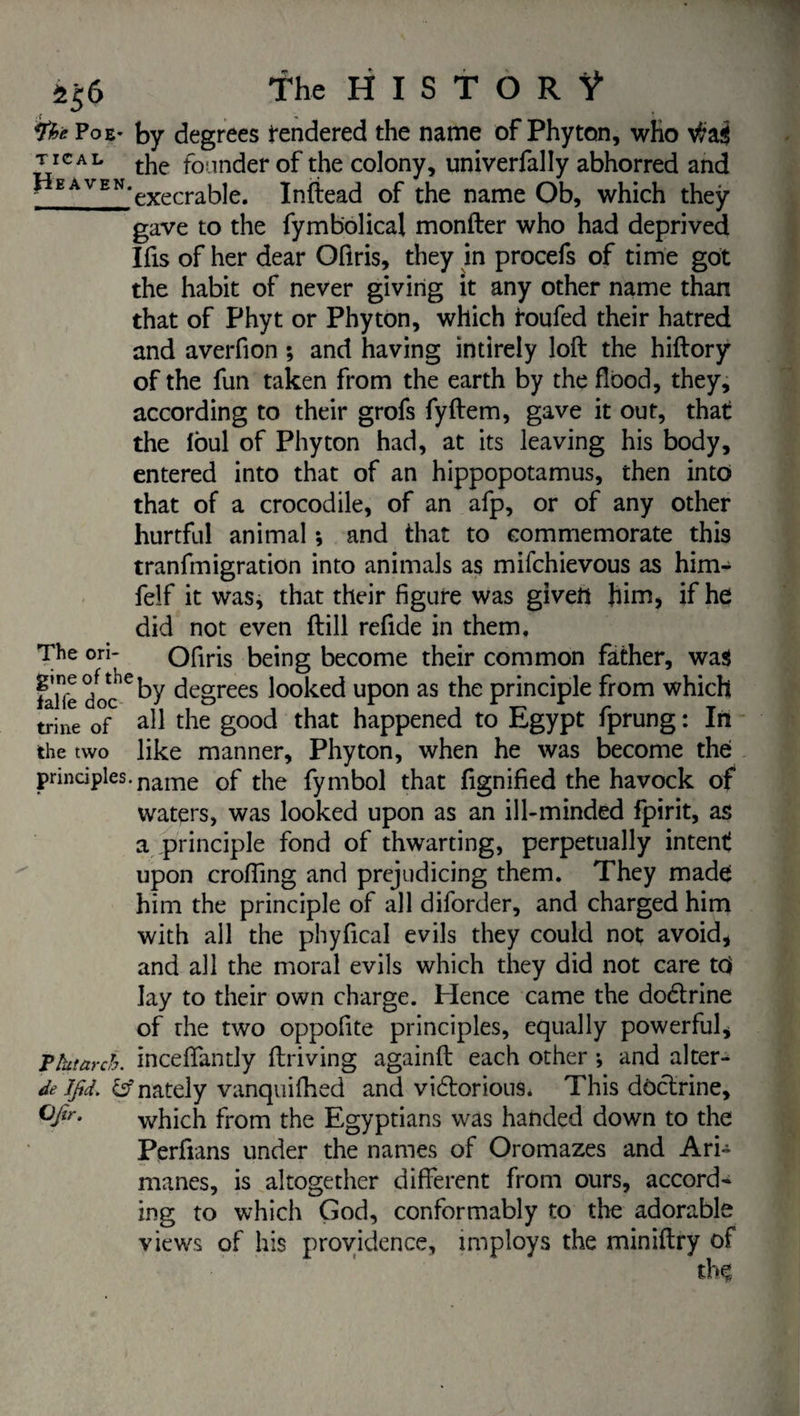 ï$6 *fhe Poe- by degrees tendered the name of Phyton, who tïcàl tjie founder of the colony, univerfally abhorred and - EAVEN,execrable. Inftead of the name Ob, which they gave to the fymbolica! monfter who had deprived Ifis of her dear Ofiris, they in procefs of time got the habit of never giving it any other name than that of Phyt or Phyton, which roufed their hatred and averfion ; and having intirely loft the hiftory of the fun taken from the earth by the flood, they, according to their grofs fyftem, gave it out, that the Ibul of Phyton had, at its leaving his body, entered into that of an hippopotamus, then into that of a crocodile, of an afp, or of any other hurtful animal ; and that to commemorate this tranfmigration into animals as mifchievous as him- felf it was, that their figure was given him, if he did not even ftill refide in them. The ori- Ofiris being become their common father, was lalfe doc^by degrees looked upon as the principle from which trine of all the good that happened to Egypt fprung : In the two like manner, Phyton, when he was become the: principles. name 0f the fymbol that fignified the havock of waters, was looked upon as an ill-minded fpirit, as a principle fond of thwarting, perpetually intent upon crofting and prejudicing them. They made him the principle of all diforder, and charged him with all the phyfical evils they could not avoid, and all the moral evils which they did not care td lay to their own charge. Hence came the dodtrine of the two oppofite principles, equally powerful, ? ht arch, inceflfantly ftriving againft each other *, and alter- de lfid. fcfnately vanquifhed and vidtorious* This doctrine, °fir- which from the Egyptians was handed down to the Perfians under the names of Oromazes and Ari- manes, is altogether different from ours, accord¬ ing to which God, conformably to the adorable views of his providence, imploys the miniftry of th§