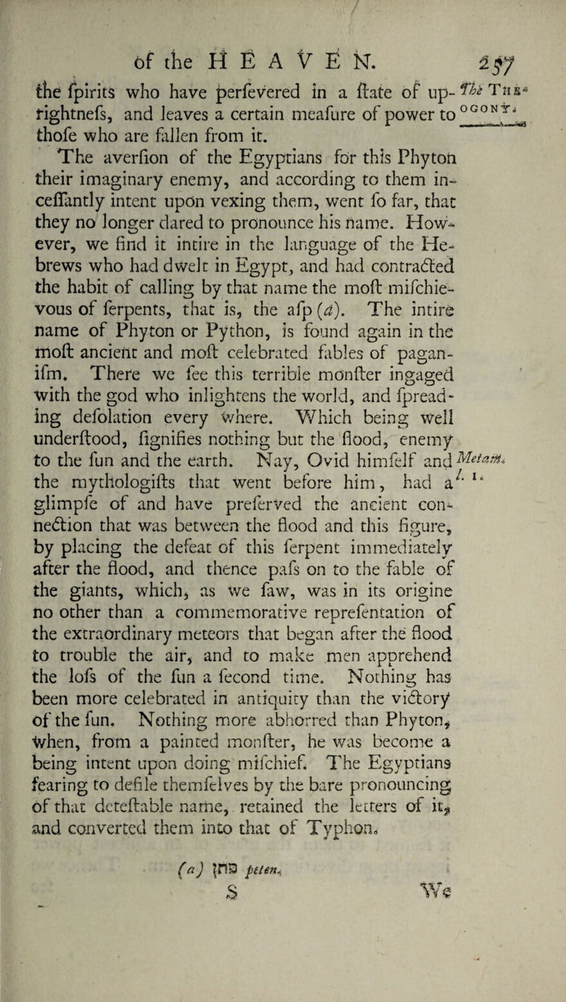 the fpirits who have perfevered in a date of up- ^ rightnefs, and leaves a certain meafure of power to ^ thofe who are fallen from it. The averfion of the Egyptians for this Phyton their imaginary enemy, and according to them in- cedantly intent upon vexing them, went fo far, that they no longer dared to pronounce his name. How¬ ever, we find it intire in the language of the He¬ brews who had dwelt in Egypt, and had contracted the habit of calling by that name the molt mifehie- vous of ferpents, that is, the afp (a). The intire name of Phyton or Python, is found again in the molt ancient and mod celebrated fables of pagan- ifm. There we fee this terrible monder ingaged with the god who inlightens the world, and fpread- ing defolation every Where. Which being well underdood, fignifies nothing but the flood, enemy to the fun and the earth. Nay, Ovid himfelf and Met the mythologids that went before him, had 2}' li glimpfe of and have preferred the ancient con¬ nection that was between the flood and this figure, by placing the defeat of this ferpent immediately after the flood, and thence pafs on to the fable of the giants, which, as we faw, was in its origine no other than a commemorative reprefentation of the extraordinary meteors that began after the flood to trouble the air, and to make men apprehend the lofs of the fun a fécond time. Nothing has been more celebrated in antiquity than the victory of the fun. Nothing more abhorred than Phyton, When, from a painted monder, he was become a being intent upon doing mifehief. The Egyptians fearing to defile themfelves by the bare pronouncing of that detedable name, retained the letters of it* and converted them into that of Typhon» We i(a) pete»*, s