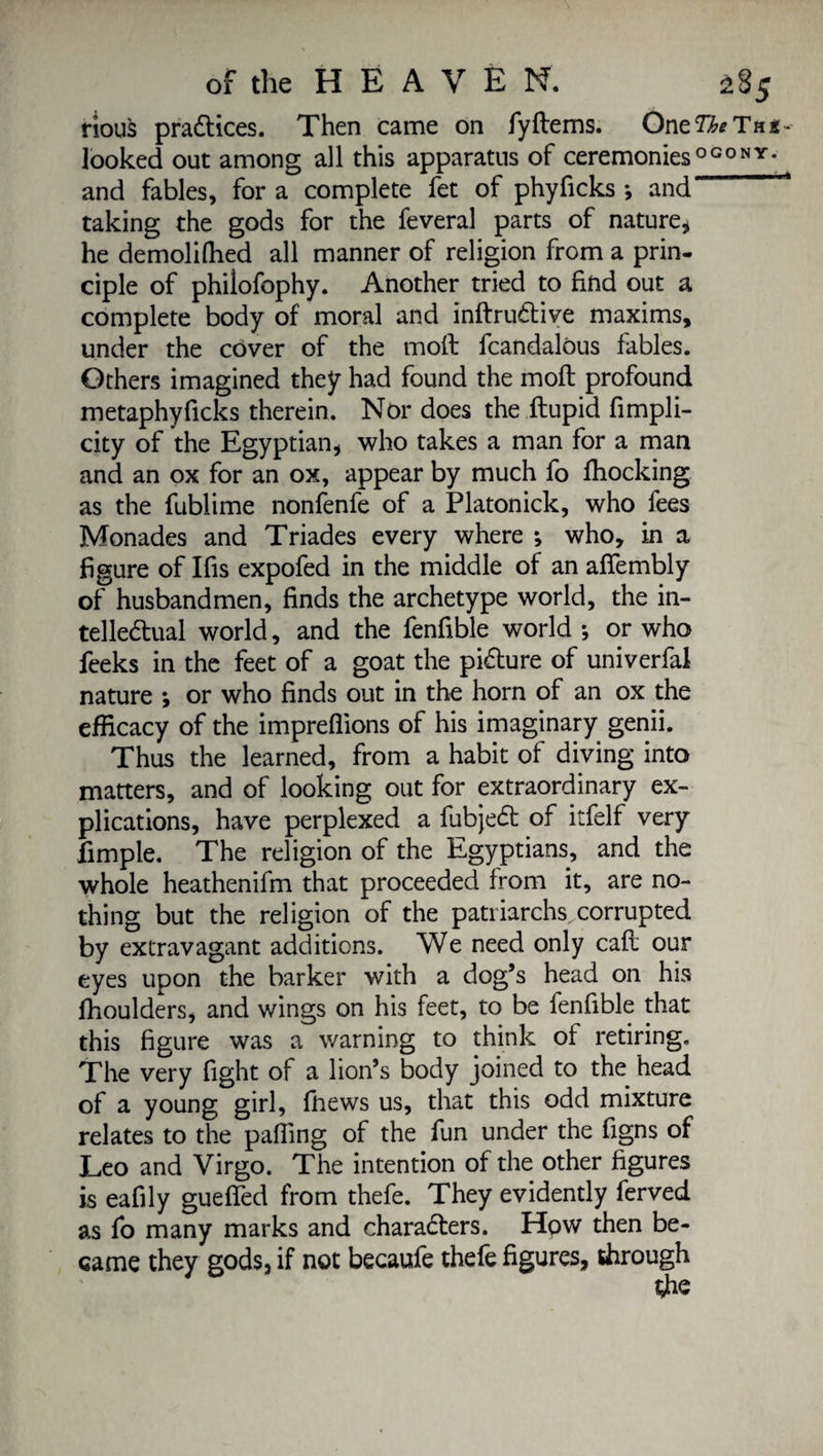 nous practices. Then came on fyltems. OnzTheTnt- looked out among all this apparatus of ceremonies OGONY- and fables, for a complete fet of phyficks *, and ‘ taking the gods for the feveral parts of nature* he demoliffied all manner of religion from a prin¬ ciple of philofophy. Another tried to find out a complete body of moral and inftruCtive maxims, under the cover of the molt fcandalôus fables. Others imagined they had found the molt profound metaphyficks therein. Nor does the itupid fimpli- city of the Egyptian, who takes a man for a man and an ox for an ox, appear by much fo fhocking as the fublime nonfenfe of a Platonick, who fees Monades and Triades every where ; who, in a figure of Ifis expofed in the middle of an afiembly of husbandmen, finds the archetype world, the in¬ tellectual world, and the fenfible world ; or who feeks in the feet of a goat the picture of univerfal nature -, or who finds out in the horn of an ox the efficacy of the imprefiions of his imaginary genii. Thus the learned, from a habit of diving into matters, and of looking out for extraordinary ex¬ plications, have perplexed a fubjeCt of itfelf very fimple. The religion of the Egyptians, and the whole heathenifm that proceeded from it, are no¬ thing but the religion of the patriarchs,corrupted by extravagant additions. We need only caft our eyes upon the barker with a dog’s head on his ffioulders, and wings on his feet, to be fenfible that this figure was a warning to think of retiring. The very fight of a lion’s body joined to the head of a young girl, ffiews us, that this odd mixture relates to the palling of the fun under the figns of Leo and Virgo. The intention of the other figures is eafily guefifed from thefe. They evidently ferved as fo many marks and characters. How then be¬ came they gods, if not becaufe thefe figures, through