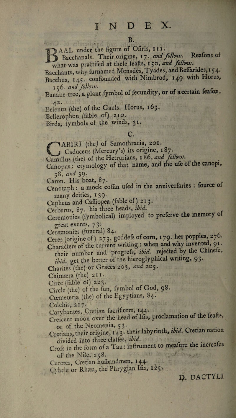 ; b. BAAL under the figure of Ofiris, hi. Bacchanals. Their origine, 17. and follow. Reafons oi what-was pra&ifed at thefe fealls, 150, and follow.. Bacchants, why iurnamed Menades, Tyades, andBefTarides,i 54. Bacchus, 145. confounded with Nimbrod, 149. with Horus, I q6. and follow. - r r Banane-tree, a plant fymbol of fecundity, or of acertain feaicrn, 42. Belenus (the) of the Gauls. Horus, 163. Bellerophcn (fable of) 210. Birds, fymbols of the winds, 31. C. CABIRI (the) of Samothracia, 201. Caduceus (Mercury's) its origine, 187. Camillus (the) of the Hetrurians, 1 86, and follow. Canopus : etymology of that name, and the ufe of the canopi, 38, and 39. Caron. His boat, 87. f f Cenotaph : a mock coffin ufed in the anmverfanes : iource oi many deities, 139. Cepheus and Caffiopea (fable ox ) 213* Cerberus, 87* his three heads, ibid. Ceremonies (fymbolical) imployed to preferve the memory oi gieat events, 73. Ceremonies (funeral) 84. m Ceres (origine of) 273. goddefs of corn, 179. her poppies, 276. Characters of the current writing : when and why invented, 91. their number and progrefs, ibid, reje&ed by the Chmefe, ibid, get the better of the hieroglyphical writing, 93. Charités (the) or Graces 203, and 203. Chimæra (the) 211. Circe (fable oi) 223. Circle (the) of the fun, fymbol of God, 98. Ccemeteria (the) of the Egyptians, 84.' olchis, 217. orvbantes, Cretian facrificers, 144. . r , r r ,.Lnt moot. over the head of His, proclamation of the featt: or of the Neomenia, 53. _ . Cretians, their origine, 143. their labyrinth, ibid. Cretian nation divided into three claffes, ibid. ... c Crois in the form of a Tau : inilrument to meafure the increalea of the Nile, 258. . * Curetes, Cretian hufbandmen, 144. Cybele or Rhaea, the Phrygian Ifis, 123. 9, DACTVLI
