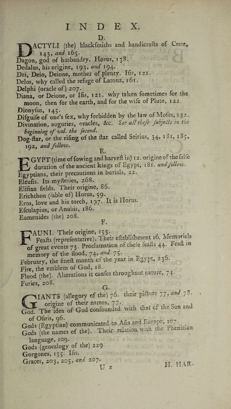 D. DACTYLI (the) blackfmiths and handicrafts of Crete, 143, and 165. Dagon, god of husbandry. Horus, 138. Dedalus, his origine, 193y and 194. Dei, Deio, Deione, mother of plenty. Ifis, 121. Delos, why called the refuge of Latona, 161. Delphi (oracle of) 207. Diana, or Deione, or Ifis, 121. why taken fometimes for the moon, then for the earth, and for the wne of PluiO, 122. Dionyfus, 145. Difguife of one’s fex, why forbidden by the law of Moles, 1 32 . Divination, auguries, oracles, &c. Ses all thefe fubjeds in the beginning of mol. the fécond. _ to Dog-liar, or the rifing ot the liar called Seirius, 34, im, 192, and follow. li* EGYPT (time of rowing and harvefl in) 12. origine cf the falfe duration of the ancient kings of Egypt, 181. and follow. Egyptians, their precautions in burials, 22. Eleufis. Its myfteries, 268. Elifian fields. Their origine, 86. Erichthon (cable of) Horus, 59. Eros, love and his torch, 17.7. It is Horus. Efculapius, or Anubis, 186. Eumenides (the) 208. F. pA^aCb'(«prefenS)’. Their eftabUfliment 16. Memorials of great events 73. Proclamation of thefe leaks 44. Eeaft m memory of the flood, 74, and 75* . r February, the fineft month cf the year m Egypt, 23b. Fire, the emblem of God, 18. Flood (the). Alterations it caufes throughout nature, 74. Furies, 208. ^ GIANTS (allegory of the) 76. their pi&ure 77, W 78, origine of their names, 77. » God. The idea of God confounded with that cf the oun and Gods (Egyptian) communicated to Afia and Europe, ic, • Gods (thefnames of the). Their relation with the Pheniûâ language, 109. Gods (genealogy of the) 229 Gorgones, 135. Ifis. Graces, 203, 205, and 207. U 2 an H. HAR-