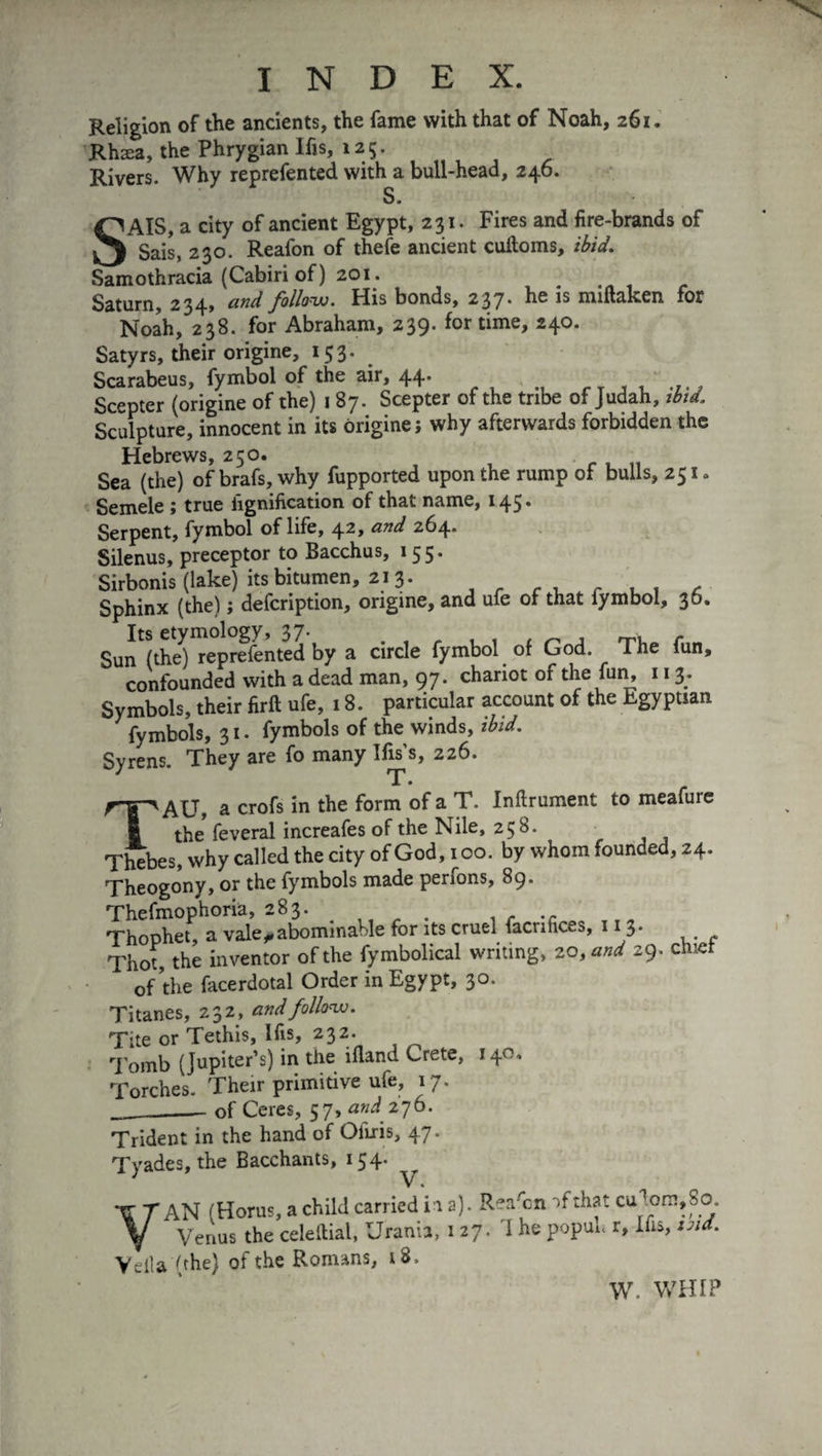 Religion of the ancients, the fame with that of Noah, 261. Rhæa, the Phrygian Ifis, 125. Rivers. Why reprefented with a bull-head, 246. s. SAIS, a city of ancient Egypt, 231. Fires and fire-brands of Sais, 230. Reafon of thefe ancient cuftoms, ibid. Samothracia (Cabiri of ) 201. Saturn, 234, and follow. His bonds, 237. he is miftaken for Noah, 238. for Abraham, 239. for time, 240. Satyrs, their origine, 153. Scarabeus, fymbol of the air, 44. Scepter (origine of the) 1 87. Scepter of the tribe of Judah, ibid. Sculpture, innocent in its origine; why afterwards forbidden the Hebrews, 250. Sea (the) of brafs, why fupported upon the rump of bulls, 251» Semele ; true lignification of that name, 145. Serpent, fymbol of life, 42» and 264* Silenus, preceptor to Bacchus, 155. Sirbonis (lake) its bitumen, 213. . Sphinx (the) ; defcription, origine, and ufe of that lymbol, 30. Sun (the) reprefented by a circle fymbol of God. The fun, confounded with a dead man, 97. chariot of the fun, 113. Symbols, their firft ufe, 18. particular account of the Egyptian fymbols, 31. fymbols of the winds, ibid. Syrens. They are fo many Ifis’s, 226. T • TAU, a crofs in the form of a T. Inftrument to meafure the feveral increafes of the Nile, 258. Thebes, why called the city of God, 100. by whom founded, 24. Theogonv, or the fymbols made penons, 89. Thefmophoria, 283. . r .c Thophet, a vale ^abominable for its cruel facrihces, 11 3. Thot, the inventor of the fymbolical writing, 20, and 29. chief of the facerdotal Order in Egypt, 30. Titanes, 232, and follow. Tite or Tethis, Ifis, 232. Tomb (Jupiter’s) in the ifland Crete, 140, Torches. Their primitive ufe, 17. __of Ceres, 57, and 176. Trident in the hand of Oiiris, 47. Tyades, the Bacchants, 154. VAN (Horus, a child carried in a). Rer/cn of that cu^om,So. Venus the celeftial, Urania, 127. 1 he popuh r, Ifis, ind. Vella (the) of the Romans, 18. W. WHIP